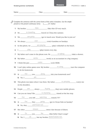 Answers

Graded grammar worksheets

Name: _____________________

Class: _____________________

PROGRESS 4 Unit 1

Date: _____________________

Complete the sentences with the correct forms of the verbs in brackets. Use the simple
present or the present continuous tense.
(_____ /21 marks)
1

likes
My brother __________________________ (like) this CD very much.

2

is travelling
He __________________________ (travel) in China this summer.

3

are going
We __________________________ (go) to lunch now. Would you like to join us?

4

visit
We always __________________________ (visit) Grandma on Sundays.

5

are playing
In this photo, we __________________________ (play) volleyball on the beach.

6

play
I __________________________ (play) tennis every day.

7

is taking
My father can’t come to the phone now. He __________________________ (take) a shower.

8

works
My father __________________________ (work) as an accountant in a big company.

9

costs
I think this pen __________________________ (cost) HK$8.

10

is using
I can’t play online games now. My brother __________________________ (use) the computer
to do his homework.

11

Are
doing
A: ______________ you ___________________ (do) your homework now?
am
B: Yes, I __________________________.

12

is carrying
This photo was taken when I was three. My father __________________________ (carry) me
on his shoulders.

13

are
buying
People ______________ always ___________________ (buy) new mobile phones.

14

is standing
Can you see Anna? She __________________________ (stand) at the bus stop.

15

Are
watching
______________ you still ___________________ (watch) TV?

16

Are
going
A: ______________ they _________________ (go) to Ocean Park on Sunday?
aren’t/are not
B: No, they __________________________.

17

misses
She often __________________________ (miss) class because of illness.

18

like
Do
A: ______________ you _________________ (like) Kelly Chan’s songs?
do
doesn’t/does not
B: Yes, I ______________, but my brother _________________.

© Oxford University Press

T-1

 