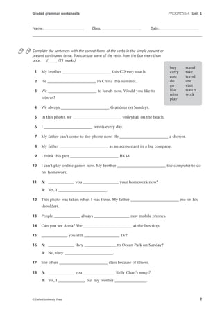 Graded grammar worksheets

Name: _____________________

PROGRESS 4 Unit 1

Class: _____________________

Date: _____________________

Complete the sentences with the correct forms of the verbs in the simple present or
present continuous tense. You can use some of the verbs from the box more than
once.
(_____ /21 marks)
1

My brother __________________________ this CD very much.

2

He __________________________ in China this summer.

3

We __________________________ to lunch now. Would you like to
join us?

buy
carry
cost
do
go
like
miss
play

stand
take
travel
use
visit
watch
work

4

We always __________________________ Grandma on Sundays.

5

In this photo, we __________________________ volleyball on the beach.

6

I __________________________ tennis every day.

7

My father can’t come to the phone now. He __________________________ a shower.

8

My father __________________________ as an accountant in a big company.

9

I think this pen __________________________ HK$8.

10

I can’t play online games now. My brother __________________________ the computer to do
his homework.

11

A: ______________ you ___________________ your homework now?
B: Yes, I __________________________.

12

This photo was taken when I was three. My father __________________________ me on his
shoulders.

13

People ______________ always ___________________ new mobile phones.

14

Can you see Anna? She __________________________ at the bus stop.

15

______________ you still ___________________ TV?

16

A: ______________ they _________________ to Ocean Park on Sunday?
B: No, they __________________________.

17

She often __________________________ class because of illness.

18

A: ______________ you _________________ Kelly Chan’s songs?
B: Yes, I ______________, but my brother _________________.

© Oxford University Press

2

 