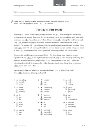 Answers

Graded grammar worksheets

Name: _____________________

Class: _____________________

PROGRESS 4 Unit 1

Date: _____________________

Decide which of the choices below would best complete the article if inserted in the
blanks. Circle the appropriate letters.
(_____ /15 marks)

Too Much Fast Food?
According to a recent survey, Hong Kong consumers are (1) more money on convenience
foods since the economic downturn. Because companies are trying to make do with fewer staff,
employees are (2) harder than ever before. More women (3) joining the workforce as well.
They (4) less time to prepare nutritious home-cooked meals for their families. Instead,
families (5) out or (6) convenience foods, such as frozen pizzas and instant noodles. These
foods (7) more fat, salt and sugar than home-cooked meals. Experts say that eating too much
of them (8) the risk of serious health problems, including diabetes and heart disease.
However, the trend towards convenience foods (9) benefitting some business sectors.
Supermarkets are (10) to the higher demand for quick, easy-to-serve meals by increasing their
selection of convenience and pre-packaged foods. These products often (11) for higher
prices than fresh food. Restaurants also (12) from the trend: most Hong Kong people now
(13) out at least once a day.
Is convenience food just a fad or is home-cooked food (14) a thing of the past?
How (15) this trend affecting our health?

1

A
B
C

spending
spends
spent

6

A
B
C

bought
buys
buy

11 A
B
C

sells
sell
selling

2

A
B
C

work
works
working

7

A
B
C

containing
contains
contain

12 A
B
C

profit
profiting
profits

3

A
B
C

is
are
be

8

A
B
C

increase
increasing
increases

13 A
B
C

eat
ate
were eating

4

A
B
C

has
have
had

9

A
B
C

is
are
be

14 A
B
C

become
became
becoming

5

A
B
C

eating
eats
eat

10 A
B
C

respond
responded
responding

15 A
B
C

does
is
have

© Oxford University Press

T-3

 
