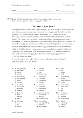 Graded grammar worksheets

Name: _____________________

PROGRESS 4 Unit 1

Class: _____________________

Date: _____________________

Decide which of the choices below would best complete the article if inserted in the
blanks. Circle the appropriate letters.
(_____ /15 marks)

Too Much Fast Food?
According to a recent survey, Hong Kong consumers (1) more money on convenience foods
since the economic downturn. Because companies are trying to make do with fewer staff,
employees (2) harder than ever before. More women (3) the workforce as well.
They (4) less time to prepare nutritious home-cooked meals for their families. Instead,
families (5) out or (6) convenience foods, such as frozen pizzas and instant noodles.
These foods (7) more fat, salt and sugar than home-cooked meals. Experts say that eating too
much of them (8) the risk of serious health problems, including diabetes and heart disease.
However, the trend towards convenience foods (9) some business sectors. Supermarkets
(10) to the higher demand for quick, easy-to-serve meals by increasing their selection of
convenience and pre-packaged foods. These products often (11) for higher prices than
fresh food. Restaurants also (12) from the trend: most Hong Kong people now
(13) out at least once a day.
Is convenience food just a fad or is home-cooked food (14) a thing of the past?
How is this trend

(15) our health?

1

A
B
C
D

are spending
will spend
spent
spends

6

A
B
C
D

bought
buying
buy
be buying

11 A
B
C
D

sells
sell
selling
sold

2

A
B
C
D

be working
are working
works
worked

7

A
B
C
D

containing
contains
contained
contain

12 A
B
C
D

be profiting
profit
were profiting
profits

3

A
B
C
D

is joining
are joining
will join
joining

8

A
B
C
D

increased
increases
increasing
increase

13 A
B
C
D

were eating
have eaten
eat
ate

4

A
B
C
D

have had
had
having
have

9

A
B
C
D

are benefitting
benefitted
will be
is benefitting

14 A
B
C
D

becoming
become
became
is becoming

5

A
B
C
D

be eating
eats
eat
eaing

10 A
B
C
D

responding
are responding
responds
will respond

15 A
B
C
D

affect
affecting
affected
affects

© Oxford University Press

4

 