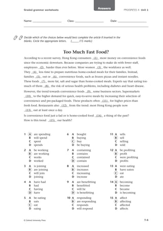 Answers

Graded grammar worksheets

Name: _____________________

Class: _____________________

PROGRESS 4 Unit 1

Date: _____________________

Decide which of the choices below would best complete the article if inserted in the
blanks. Circle the appropriate letters.
(_____ /15 marks)

Too Much Fast Food?
According to a recent survey, Hong Kong consumers (1) more money on convenience foods
since the economic downturn. Because companies are trying to make do with fewer staff,
employees (2) harder than ever before. More women (3) the workforce as well.
They (4) less time to prepare nutritious home-cooked meals for their families. Instead,
families (5) out or (6) convenience foods, such as frozen pizzas and instant noodles.
These foods (7) more fat, salt and sugar than home-cooked meals. Experts say that eating too
much of them (8) the risk of serious health problems, including diabetes and heart disease.
However, the trend towards convenience foods (9) some business sectors. Supermarkets
(10) to the higher demand for quick, easy-to-serve meals by increasing their selection of
convenience and pre-packaged foods. These products often (11) for higher prices than
fresh food. Restaurants also (12) from the trend: most Hong Kong people now
(13) out at least once a day.
Is convenience food just a fad or is home-cooked food (14) a thing of the past?
How is this trend

(15) our health?

1

A
B
C
D

are spending
will spend
spent
spends

6

A
B
C
D

bought
buying
buy
be buying

11 A
B
C
D

sells
sell
selling
sold

2

A
B
C
D

be working
are working
works
worked

7

A
B
C
D

containing
contains
contained
contain

12 A
B
C
D

be profiting
profit
were profiting
profits

3

A
B
C
D

is joining
are joining
will join
joining

8

A
B
C
D

increased
increases
increasing
increase

13 A
B
C
D

were eating
have eaten
eat
ate

4

A
B
C
D

have had
had
having
have

9

A
B
C
D

are benefitting
benefitted
will be
is benefitting

14 A
B
C
D

becoming
become
became
is becoming

5

A
B
C
D

be eating
eats
eat
eaing

10 A
B
C
D

responding
are responding
responds
will respond

15 A
B
C
D

affect
affecting
affected
affects

© Oxford University Press

T-4

 