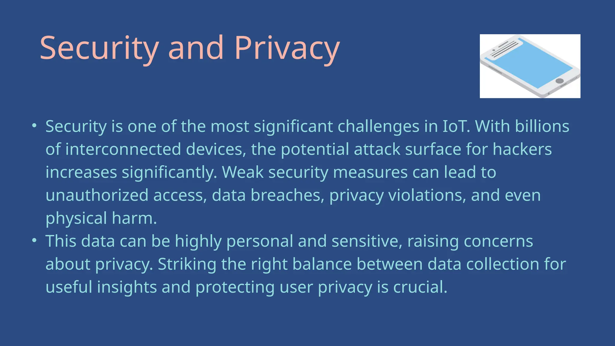 • Security is one of the most significant challenges in IoT. With billions
of interconnected devices, the potential attack surface for hackers
increases significantly. Weak security measures can lead to
unauthorized access, data breaches, privacy violations, and even
physical harm.
• This data can be highly personal and sensitive, raising concerns
about privacy. Striking the right balance between data collection for
useful insights and protecting user privacy is crucial.
Security and Privacy
 