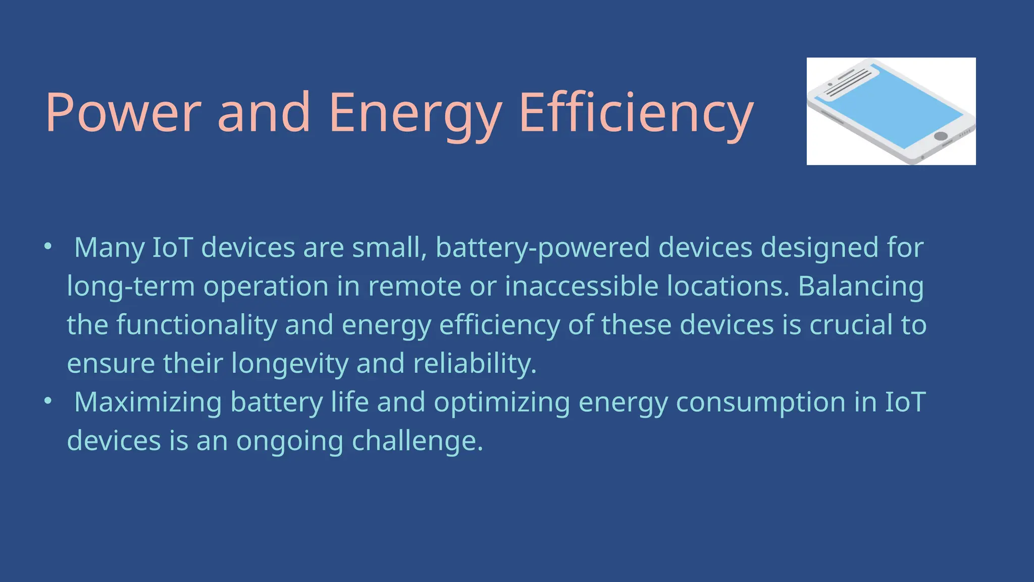 • Many IoT devices are small, battery-powered devices designed for
long-term operation in remote or inaccessible locations. Balancing
the functionality and energy efficiency of these devices is crucial to
ensure their longevity and reliability.
• Maximizing battery life and optimizing energy consumption in IoT
devices is an ongoing challenge.
Power and Energy Efficiency
 
