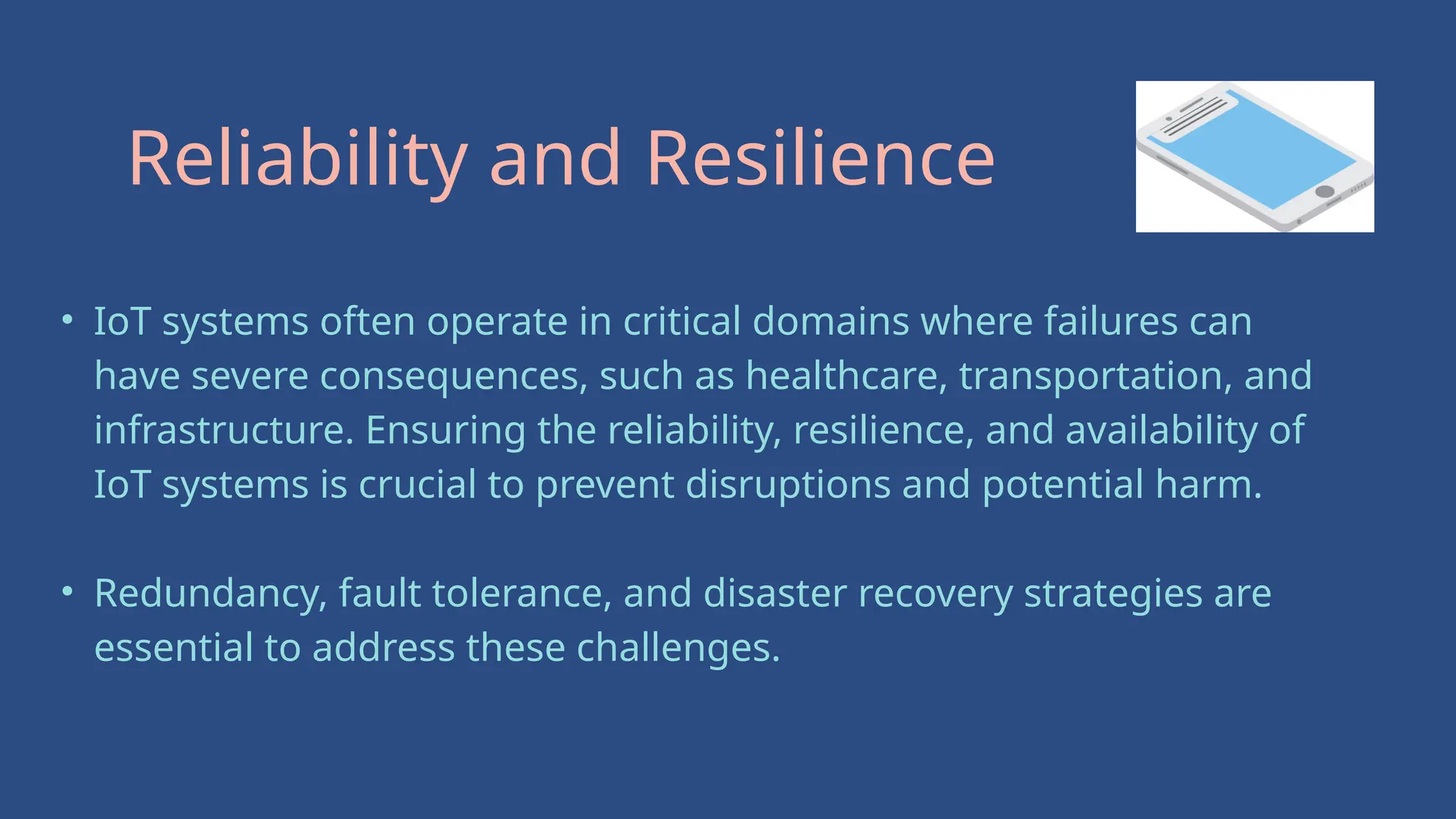 • IoT systems often operate in critical domains where failures can
have severe consequences, such as healthcare, transportation, and
infrastructure. Ensuring the reliability, resilience, and availability of
IoT systems is crucial to prevent disruptions and potential harm.
• Redundancy, fault tolerance, and disaster recovery strategies are
essential to address these challenges.
Reliability and Resilience
 
