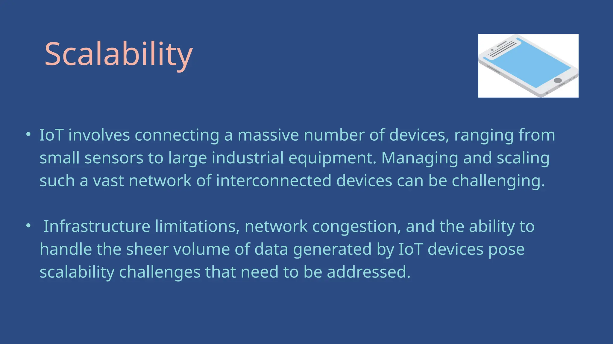 • IoT involves connecting a massive number of devices, ranging from
small sensors to large industrial equipment. Managing and scaling
such a vast network of interconnected devices can be challenging.
• Infrastructure limitations, network congestion, and the ability to
handle the sheer volume of data generated by IoT devices pose
scalability challenges that need to be addressed.
Scalability
 