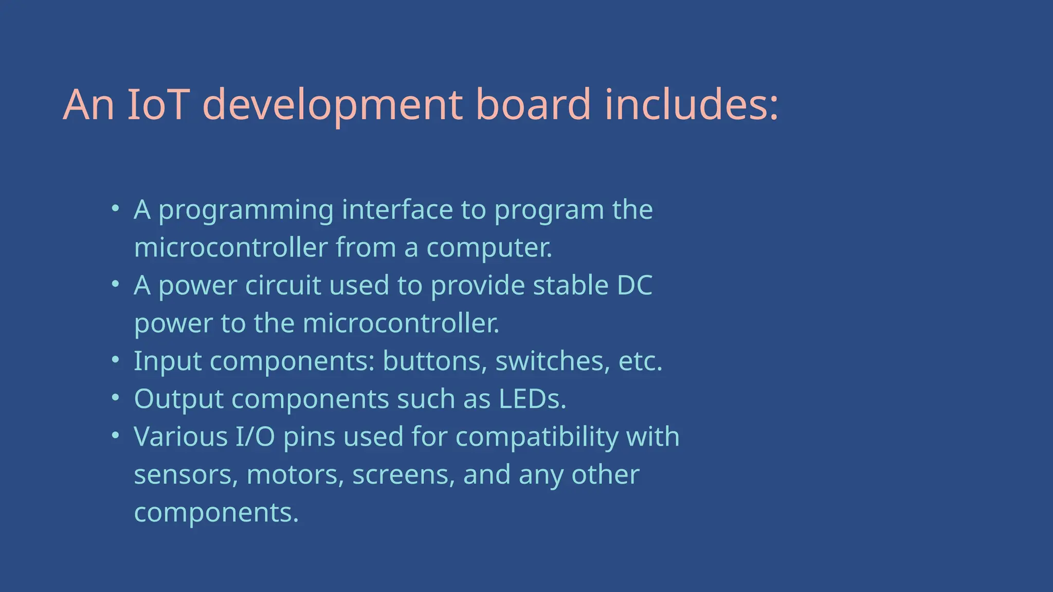 An IoT development board includes:
• A programming interface to program the
microcontroller from a computer.
• A power circuit used to provide stable DC
power to the microcontroller.
• Input components: buttons, switches, etc.
• Output components such as LEDs.
• Various I/O pins used for compatibility with
sensors, motors, screens, and any other
components.
 