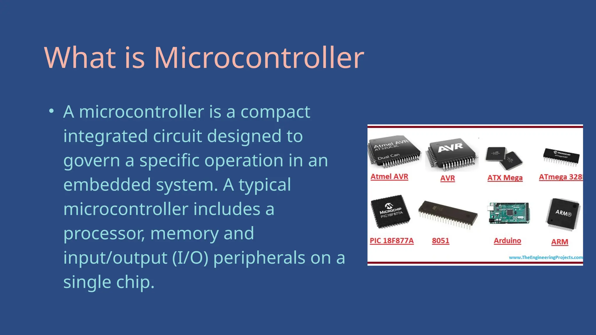 • A microcontroller is a compact
integrated circuit designed to
govern a specific operation in an
embedded system. A typical
microcontroller includes a
processor, memory and
input/output (I/O) peripherals on a
single chip.
What is Microcontroller
 