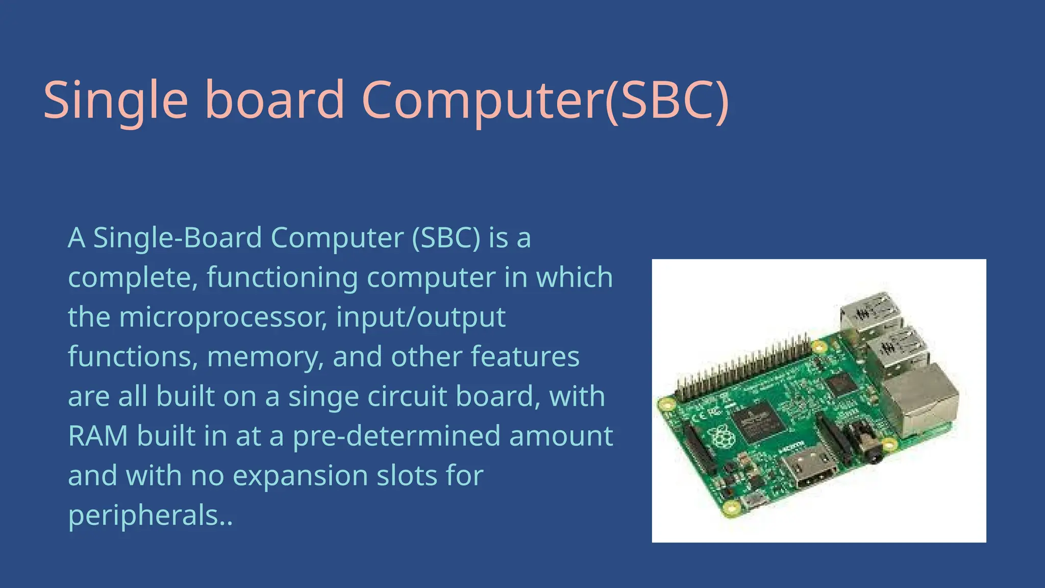 Single board Computer(SBC)
A Single-Board Computer (SBC) is a
complete, functioning computer in which
the microprocessor, input/output
functions, memory, and other features
are all built on a singe circuit board, with
RAM built in at a pre-determined amount
and with no expansion slots for
peripherals..
 