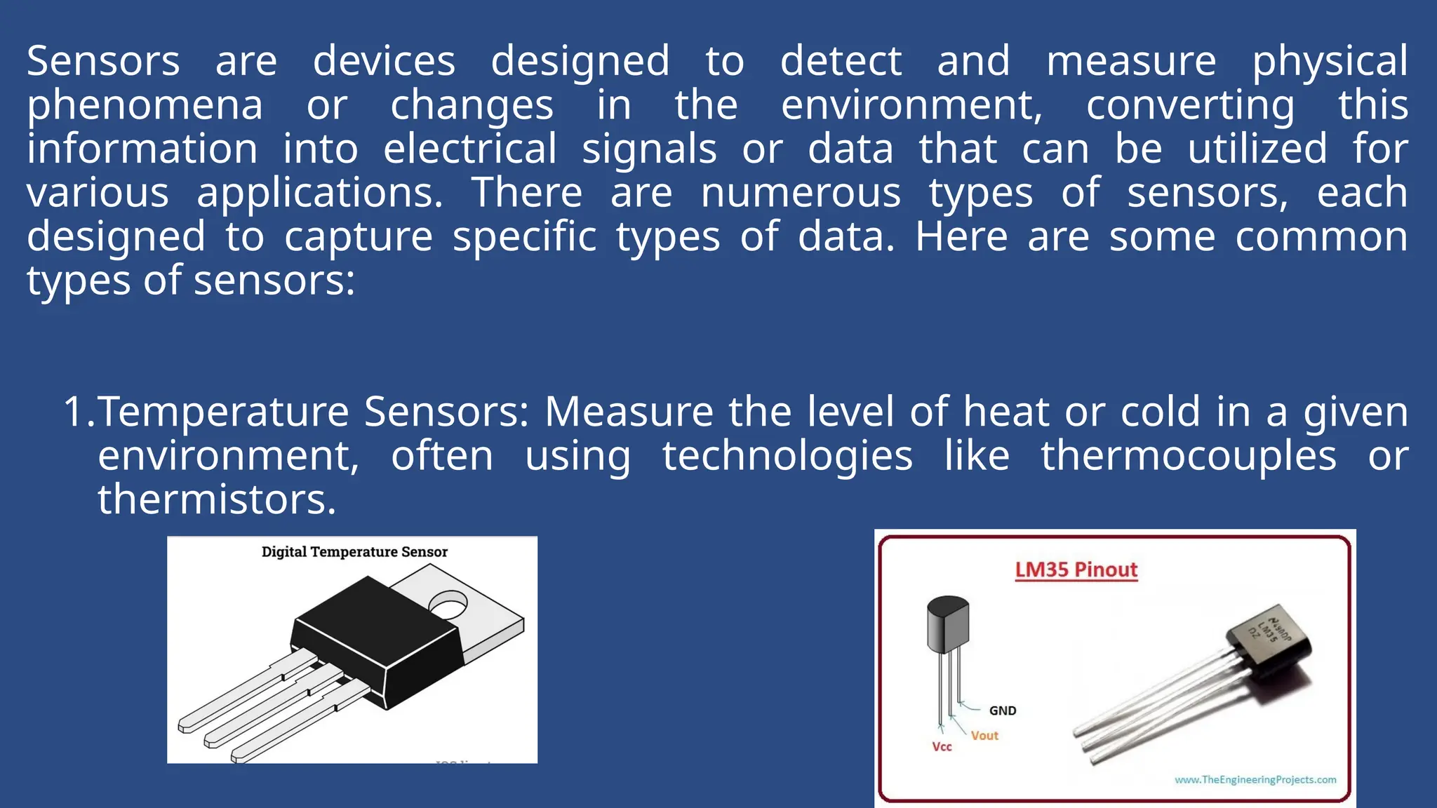 Sensors are devices designed to detect and measure physical
phenomena or changes in the environment, converting this
information into electrical signals or data that can be utilized for
various applications. There are numerous types of sensors, each
designed to capture specific types of data. Here are some common
types of sensors:
1.Temperature Sensors: Measure the level of heat or cold in a given
environment, often using technologies like thermocouples or
thermistors.
 