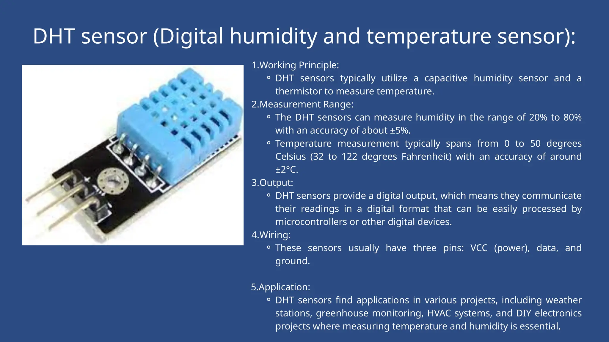 DHT sensor (Digital humidity and temperature sensor):
1.Working Principle:
⚬ DHT sensors typically utilize a capacitive humidity sensor and a
thermistor to measure temperature.
2.Measurement Range:
⚬ The DHT sensors can measure humidity in the range of 20% to 80%
with an accuracy of about ±5%.
⚬ Temperature measurement typically spans from 0 to 50 degrees
Celsius (32 to 122 degrees Fahrenheit) with an accuracy of around
±2°C.
3.Output:
⚬ DHT sensors provide a digital output, which means they communicate
their readings in a digital format that can be easily processed by
microcontrollers or other digital devices.
4.Wiring:
⚬ These sensors usually have three pins: VCC (power), data, and
ground.
5.Application:
⚬ DHT sensors find applications in various projects, including weather
stations, greenhouse monitoring, HVAC systems, and DIY electronics
projects where measuring temperature and humidity is essential.
 