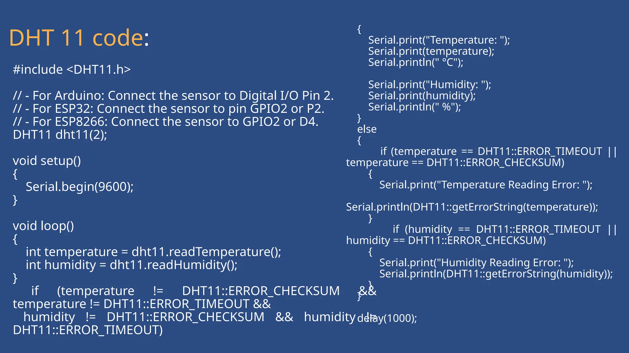 #include <DHT11.h>
// - For Arduino: Connect the sensor to Digital I/O Pin 2.
// - For ESP32: Connect the sensor to pin GPIO2 or P2.
// - For ESP8266: Connect the sensor to GPIO2 or D4.
DHT11 dht11(2);
void setup()
{
Serial.begin(9600);
}
void loop()
{
int temperature = dht11.readTemperature();
int humidity = dht11.readHumidity();
}
if (temperature != DHT11::ERROR_CHECKSUM &&
temperature != DHT11::ERROR_TIMEOUT &&
humidity != DHT11::ERROR_CHECKSUM && humidity !=
DHT11::ERROR_TIMEOUT)
{
Serial.print("Temperature: ");
Serial.print(temperature);
Serial.println(" °C");
Serial.print("Humidity: ");
Serial.print(humidity);
Serial.println(" %");
}
else
{
if (temperature == DHT11::ERROR_TIMEOUT ||
temperature == DHT11::ERROR_CHECKSUM)
{
Serial.print("Temperature Reading Error: ");
Serial.println(DHT11::getErrorString(temperature));
}
if (humidity == DHT11::ERROR_TIMEOUT ||
humidity == DHT11::ERROR_CHECKSUM)
{
Serial.print("Humidity Reading Error: ");
Serial.println(DHT11::getErrorString(humidity));
}
}
delay(1000);
DHT 11 code:
 