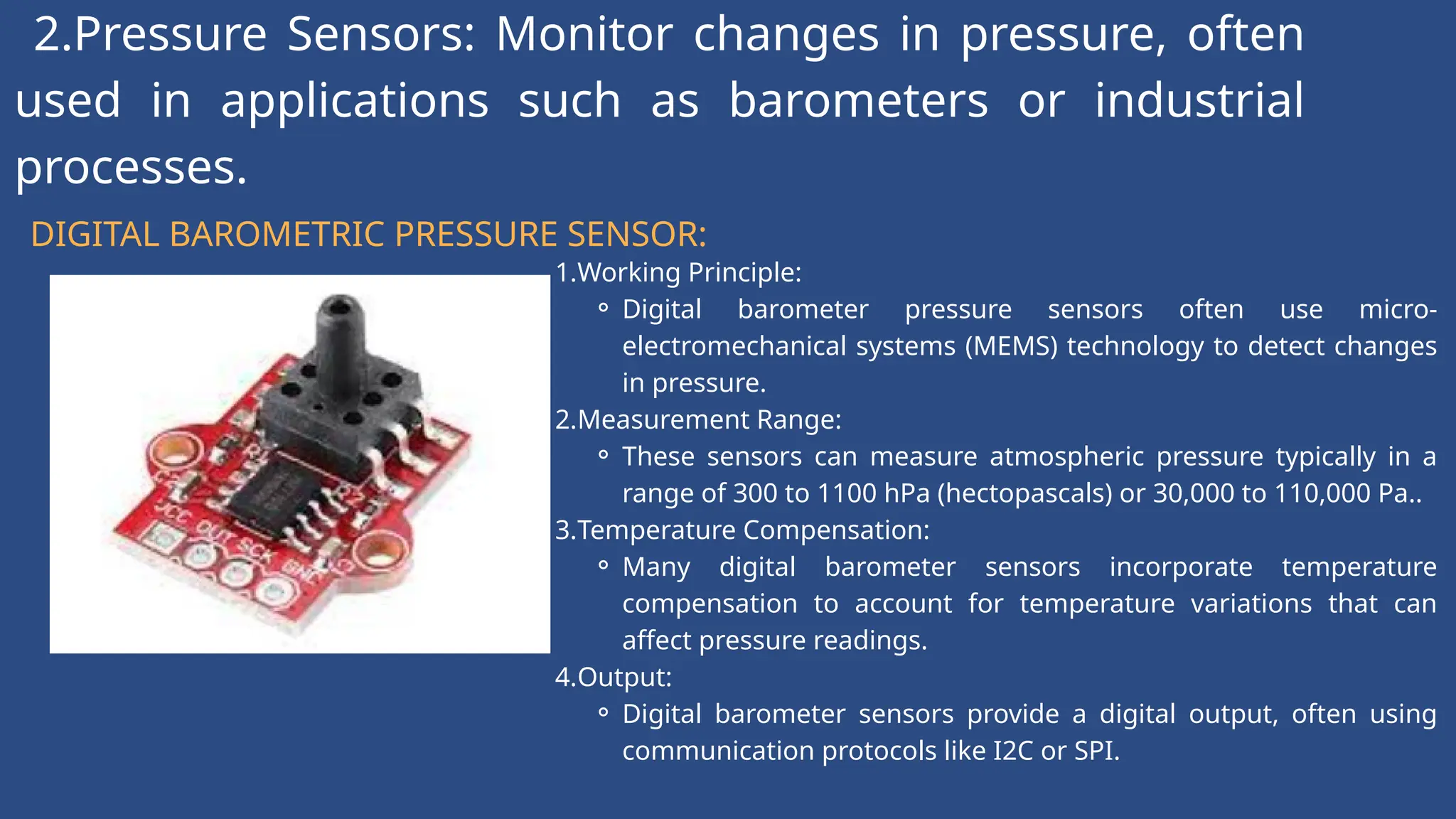 2.Pressure Sensors: Monitor changes in pressure, often
used in applications such as barometers or industrial
processes.
DIGITAL BAROMETRIC PRESSURE SENSOR:
1.Working Principle:
⚬ Digital barometer pressure sensors often use micro-
electromechanical systems (MEMS) technology to detect changes
in pressure.
2.Measurement Range:
⚬ These sensors can measure atmospheric pressure typically in a
range of 300 to 1100 hPa (hectopascals) or 30,000 to 110,000 Pa..
3.Temperature Compensation:
⚬ Many digital barometer sensors incorporate temperature
compensation to account for temperature variations that can
affect pressure readings.
4.Output:
⚬ Digital barometer sensors provide a digital output, often using
communication protocols like I2C or SPI.
 