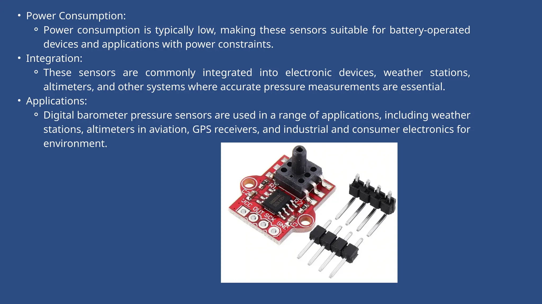 • Power Consumption:
⚬ Power consumption is typically low, making these sensors suitable for battery-operated
devices and applications with power constraints.
• Integration:
⚬ These sensors are commonly integrated into electronic devices, weather stations,
altimeters, and other systems where accurate pressure measurements are essential.
• Applications:
⚬ Digital barometer pressure sensors are used in a range of applications, including weather
stations, altimeters in aviation, GPS receivers, and industrial and consumer electronics for
environment.
 