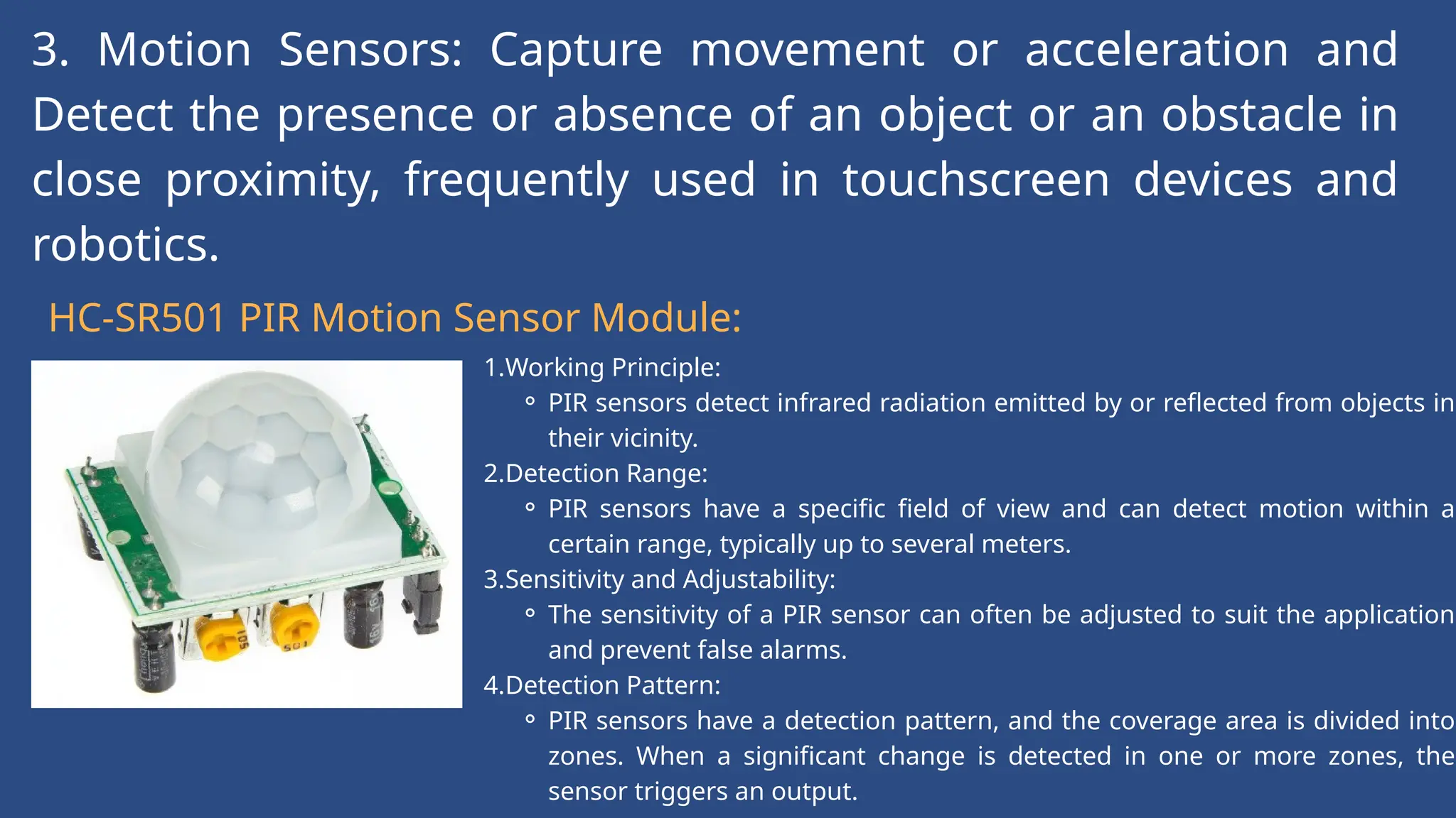 3. Motion Sensors: Capture movement or acceleration and
Detect the presence or absence of an object or an obstacle in
close proximity, frequently used in touchscreen devices and
robotics.
HC-SR501 PIR Motion Sensor Module:
1.Working Principle:
⚬ PIR sensors detect infrared radiation emitted by or reflected from objects in
their vicinity.
2.Detection Range:
⚬ PIR sensors have a specific field of view and can detect motion within a
certain range, typically up to several meters.
3.Sensitivity and Adjustability:
⚬ The sensitivity of a PIR sensor can often be adjusted to suit the application
and prevent false alarms.
4.Detection Pattern:
⚬ PIR sensors have a detection pattern, and the coverage area is divided into
zones. When a significant change is detected in one or more zones, the
sensor triggers an output.
 