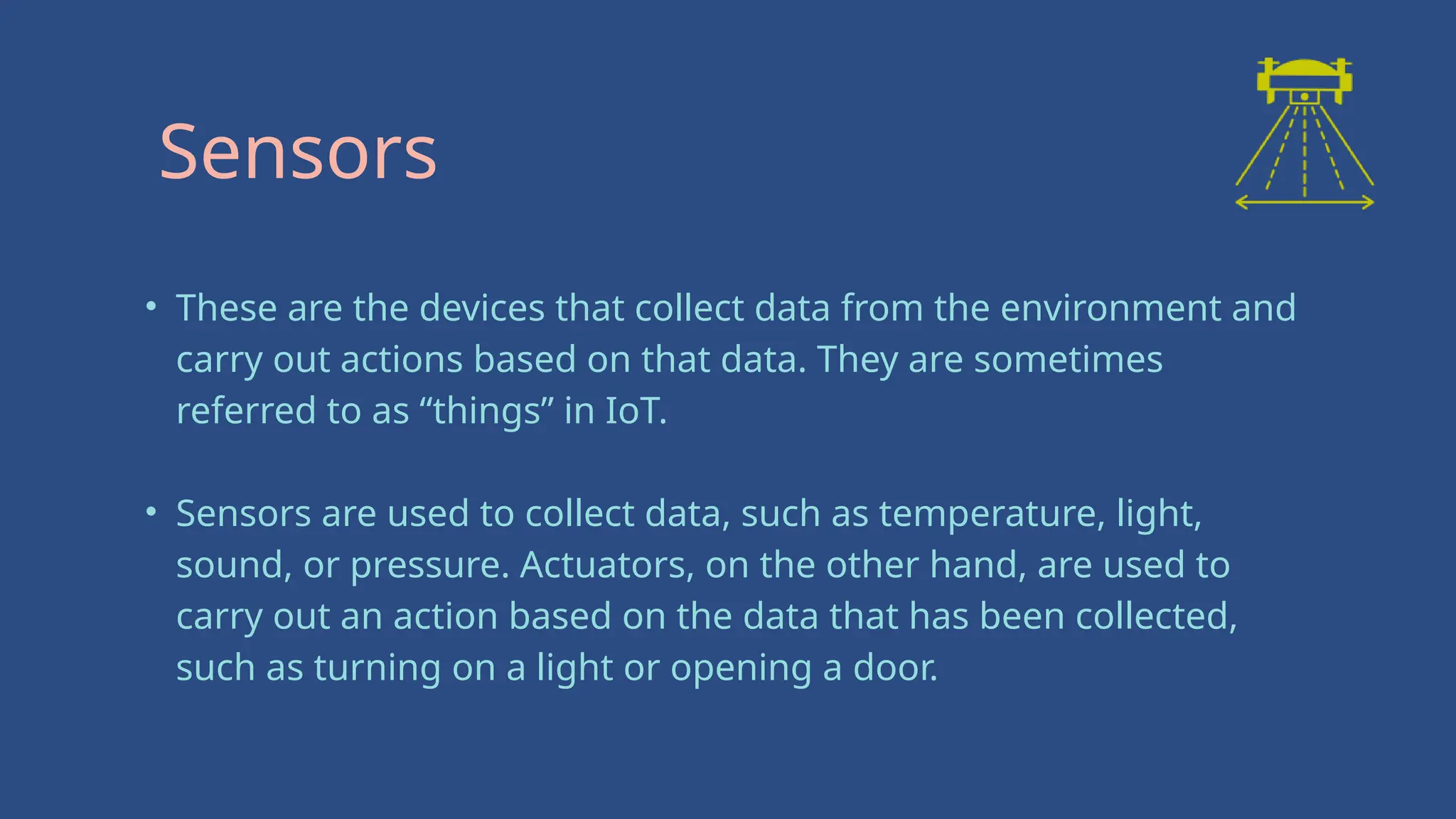 • These are the devices that collect data from the environment and
carry out actions based on that data. They are sometimes
referred to as “things” in IoT.
• Sensors are used to collect data, such as temperature, light,
sound, or pressure. Actuators, on the other hand, are used to
carry out an action based on the data that has been collected,
such as turning on a light or opening a door.
Sensors
 