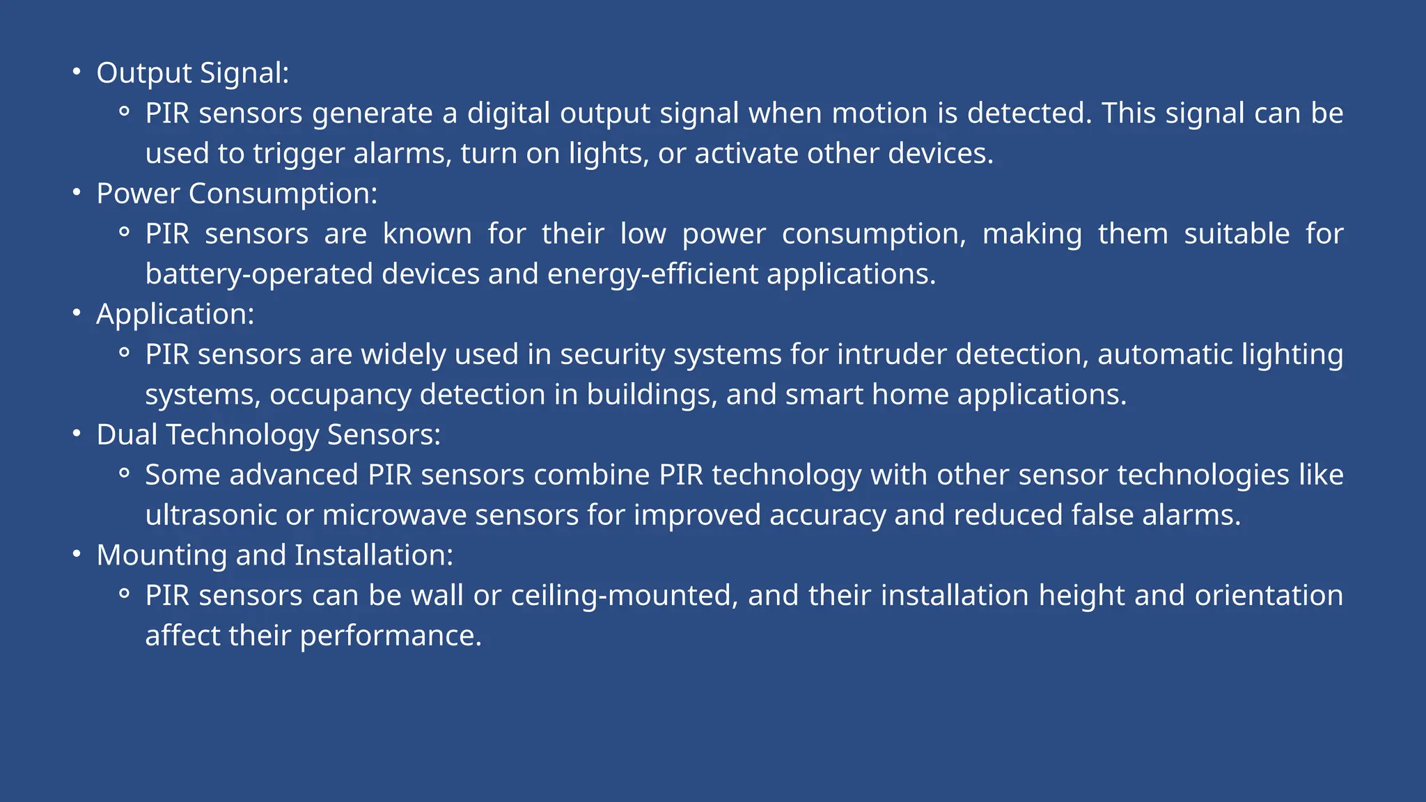 • Output Signal:
⚬ PIR sensors generate a digital output signal when motion is detected. This signal can be
used to trigger alarms, turn on lights, or activate other devices.
• Power Consumption:
⚬ PIR sensors are known for their low power consumption, making them suitable for
battery-operated devices and energy-efficient applications.
• Application:
⚬ PIR sensors are widely used in security systems for intruder detection, automatic lighting
systems, occupancy detection in buildings, and smart home applications.
• Dual Technology Sensors:
⚬ Some advanced PIR sensors combine PIR technology with other sensor technologies like
ultrasonic or microwave sensors for improved accuracy and reduced false alarms.
• Mounting and Installation:
⚬ PIR sensors can be wall or ceiling-mounted, and their installation height and orientation
affect their performance.
 