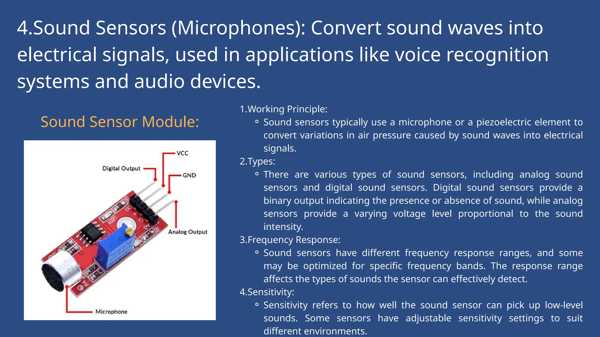 4.Sound Sensors (Microphones): Convert sound waves into
electrical signals, used in applications like voice recognition
systems and audio devices.
Sound Sensor Module:
1.Working Principle:
⚬ Sound sensors typically use a microphone or a piezoelectric element to
convert variations in air pressure caused by sound waves into electrical
signals.
2.Types:
⚬ There are various types of sound sensors, including analog sound
sensors and digital sound sensors. Digital sound sensors provide a
binary output indicating the presence or absence of sound, while analog
sensors provide a varying voltage level proportional to the sound
intensity.
3.Frequency Response:
⚬ Sound sensors have different frequency response ranges, and some
may be optimized for specific frequency bands. The response range
affects the types of sounds the sensor can effectively detect.
4.Sensitivity:
⚬ Sensitivity refers to how well the sound sensor can pick up low-level
sounds. Some sensors have adjustable sensitivity settings to suit
different environments.
 