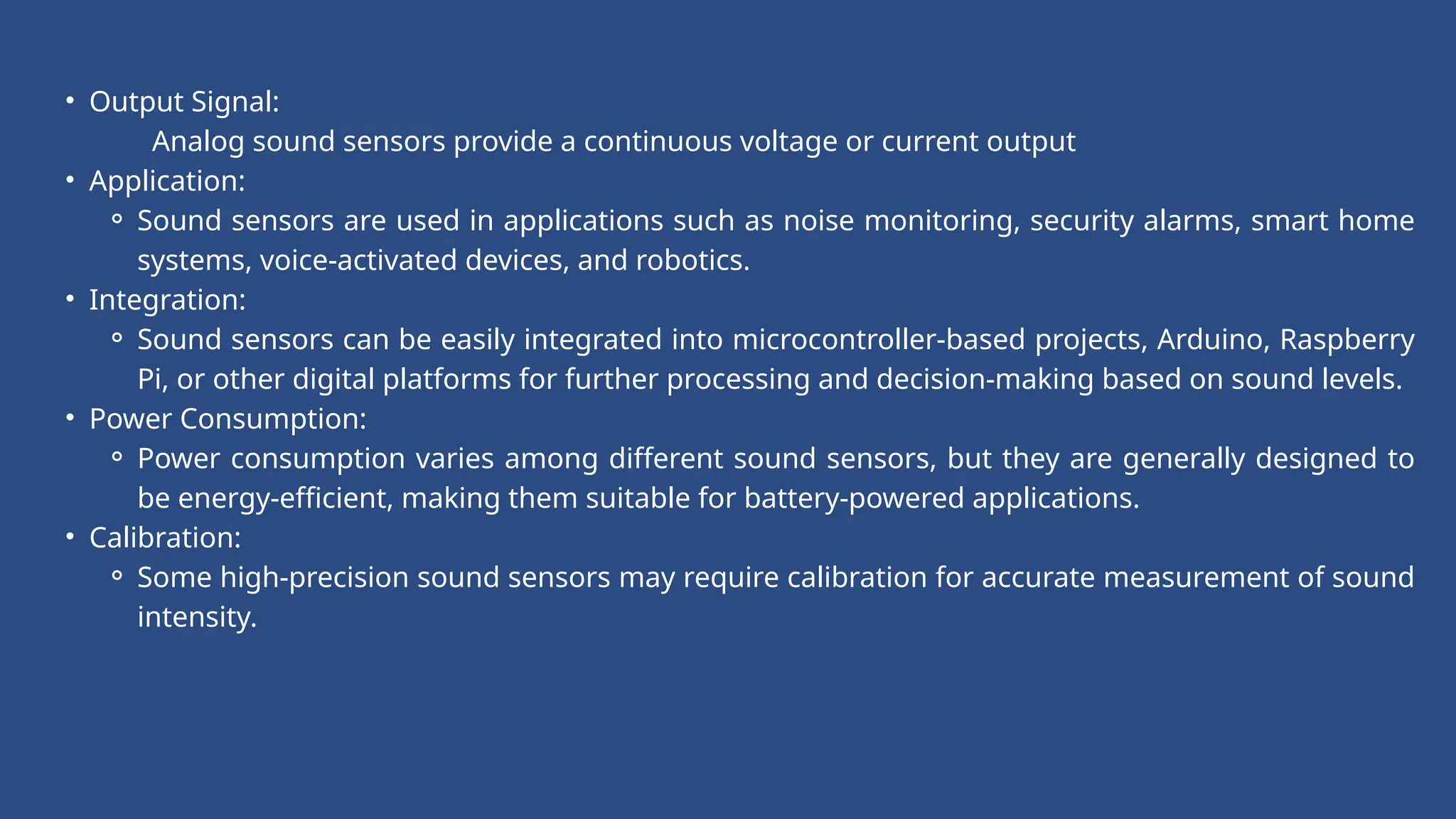• Output Signal:
Analog sound sensors provide a continuous voltage or current output
• Application:
⚬ Sound sensors are used in applications such as noise monitoring, security alarms, smart home
systems, voice-activated devices, and robotics.
• Integration:
⚬ Sound sensors can be easily integrated into microcontroller-based projects, Arduino, Raspberry
Pi, or other digital platforms for further processing and decision-making based on sound levels.
• Power Consumption:
⚬ Power consumption varies among different sound sensors, but they are generally designed to
be energy-efficient, making them suitable for battery-powered applications.
• Calibration:
⚬ Some high-precision sound sensors may require calibration for accurate measurement of sound
intensity.
 