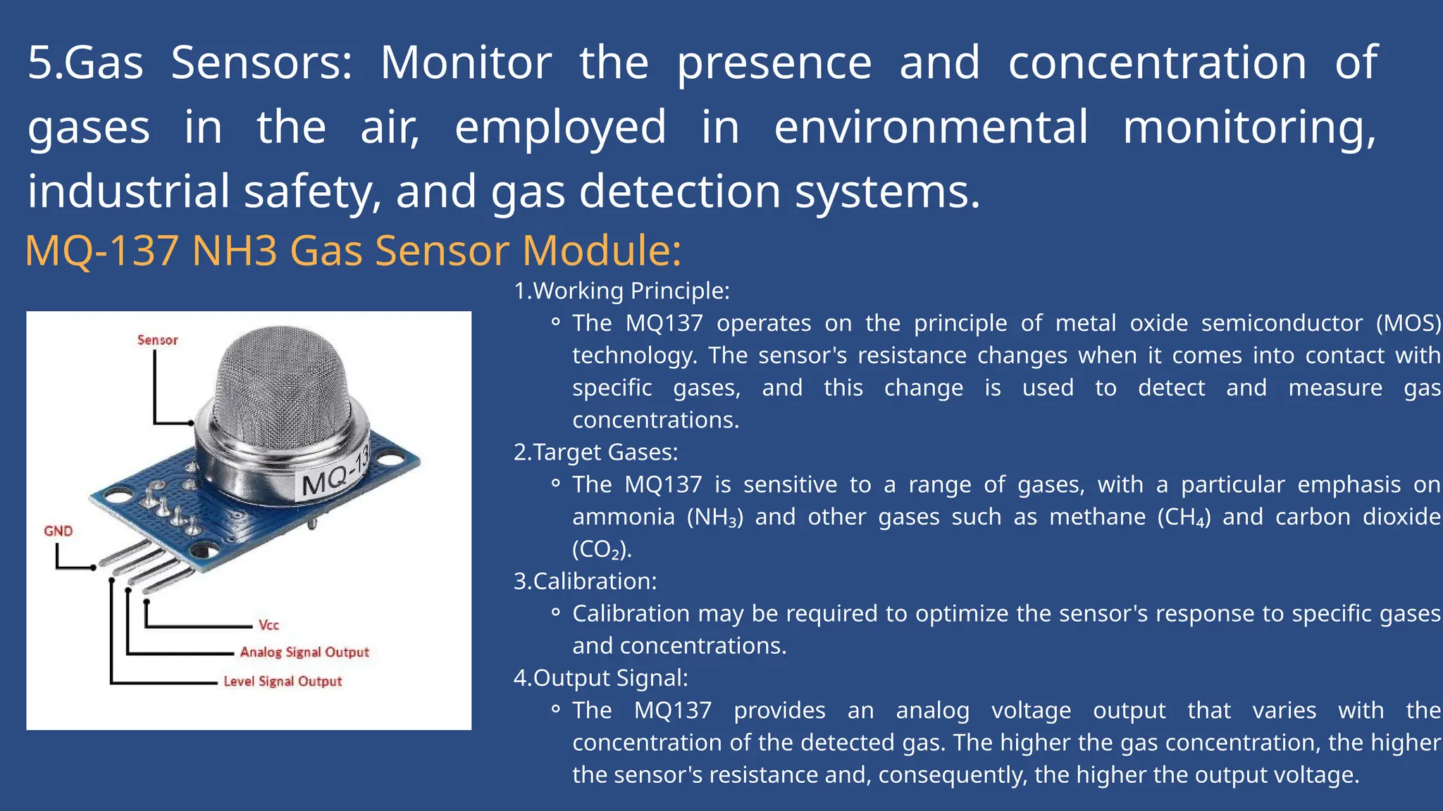 5.Gas Sensors: Monitor the presence and concentration of
gases in the air, employed in environmental monitoring,
industrial safety, and gas detection systems.
MQ-137 NH3 Gas Sensor Module:
1.Working Principle:
⚬ The MQ137 operates on the principle of metal oxide semiconductor (MOS)
technology. The sensor's resistance changes when it comes into contact with
specific gases, and this change is used to detect and measure gas
concentrations.
2.Target Gases:
⚬ The MQ137 is sensitive to a range of gases, with a particular emphasis on
ammonia (NH₃) and other gases such as methane (CH₄) and carbon dioxide
(CO₂).
3.Calibration:
⚬ Calibration may be required to optimize the sensor's response to specific gases
and concentrations.
4.Output Signal:
⚬ The MQ137 provides an analog voltage output that varies with the
concentration of the detected gas. The higher the gas concentration, the higher
the sensor's resistance and, consequently, the higher the output voltage.
 