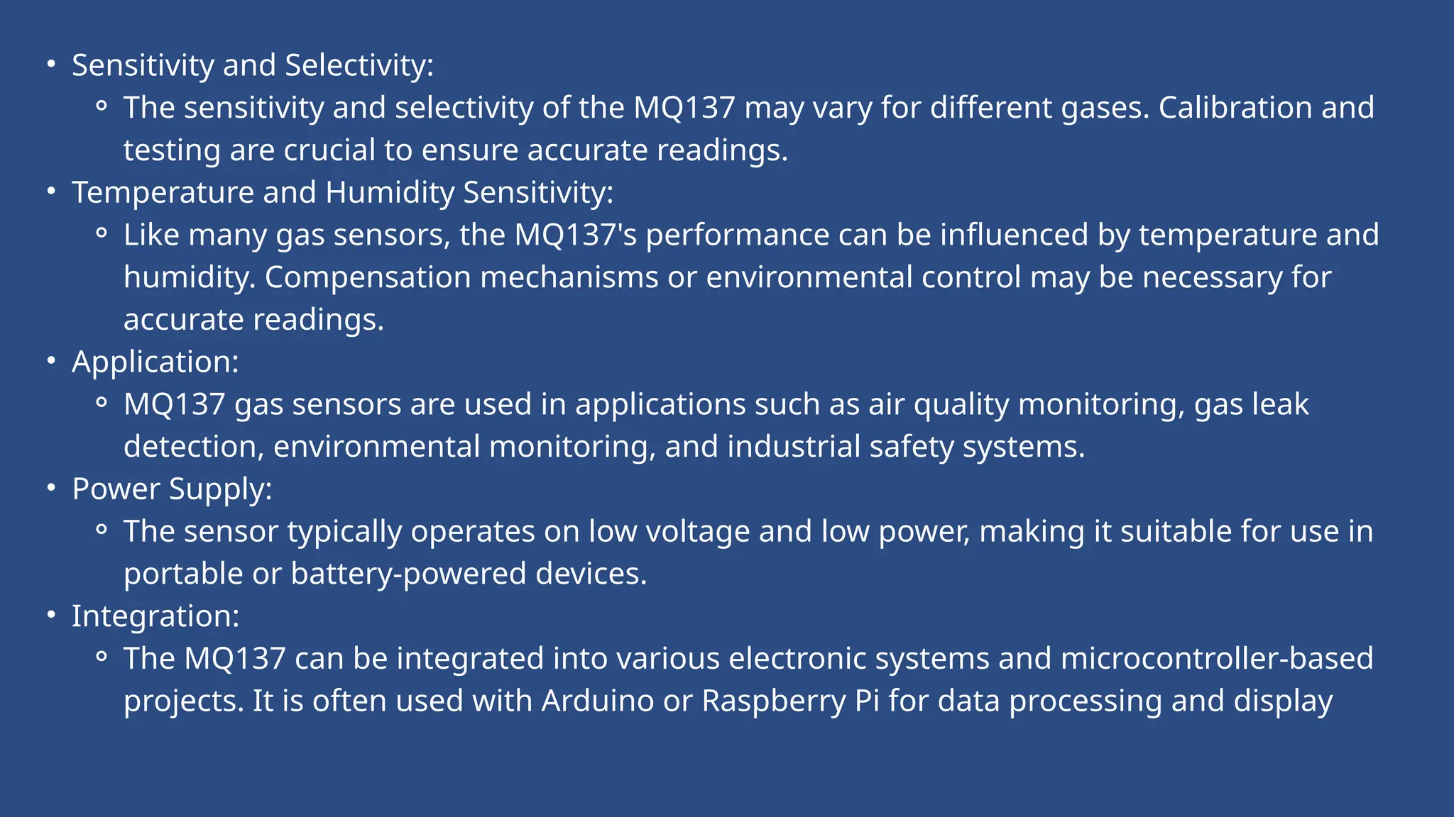 • Sensitivity and Selectivity:
⚬ The sensitivity and selectivity of the MQ137 may vary for different gases. Calibration and
testing are crucial to ensure accurate readings.
• Temperature and Humidity Sensitivity:
⚬ Like many gas sensors, the MQ137's performance can be influenced by temperature and
humidity. Compensation mechanisms or environmental control may be necessary for
accurate readings.
• Application:
⚬ MQ137 gas sensors are used in applications such as air quality monitoring, gas leak
detection, environmental monitoring, and industrial safety systems.
• Power Supply:
⚬ The sensor typically operates on low voltage and low power, making it suitable for use in
portable or battery-powered devices.
• Integration:
⚬ The MQ137 can be integrated into various electronic systems and microcontroller-based
projects. It is often used with Arduino or Raspberry Pi for data processing and display
 