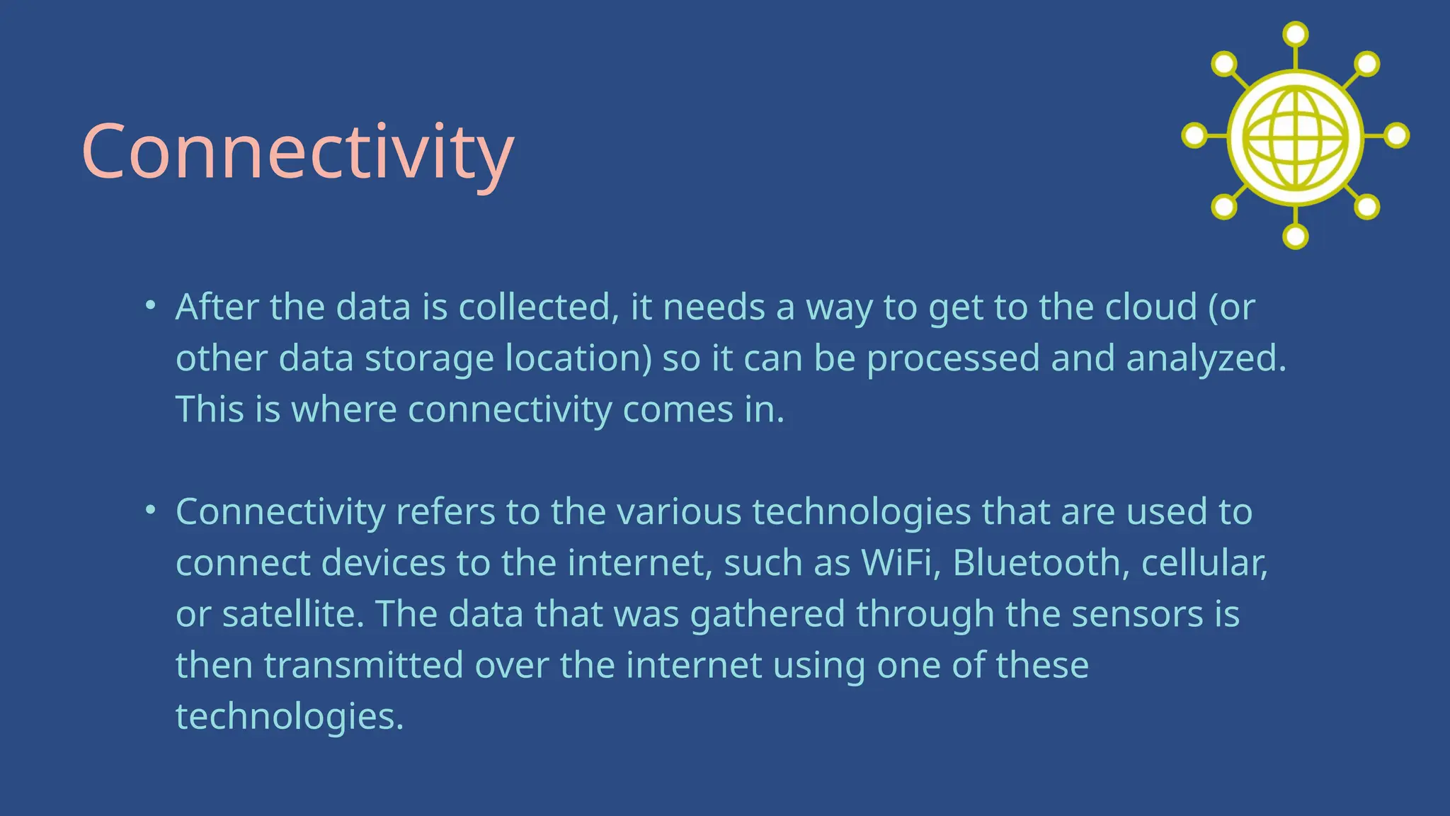 • After the data is collected, it needs a way to get to the cloud (or
other data storage location) so it can be processed and analyzed.
This is where connectivity comes in.
• Connectivity refers to the various technologies that are used to
connect devices to the internet, such as WiFi, Bluetooth, cellular,
or satellite. The data that was gathered through the sensors is
then transmitted over the internet using one of these
technologies.
Connectivity
 