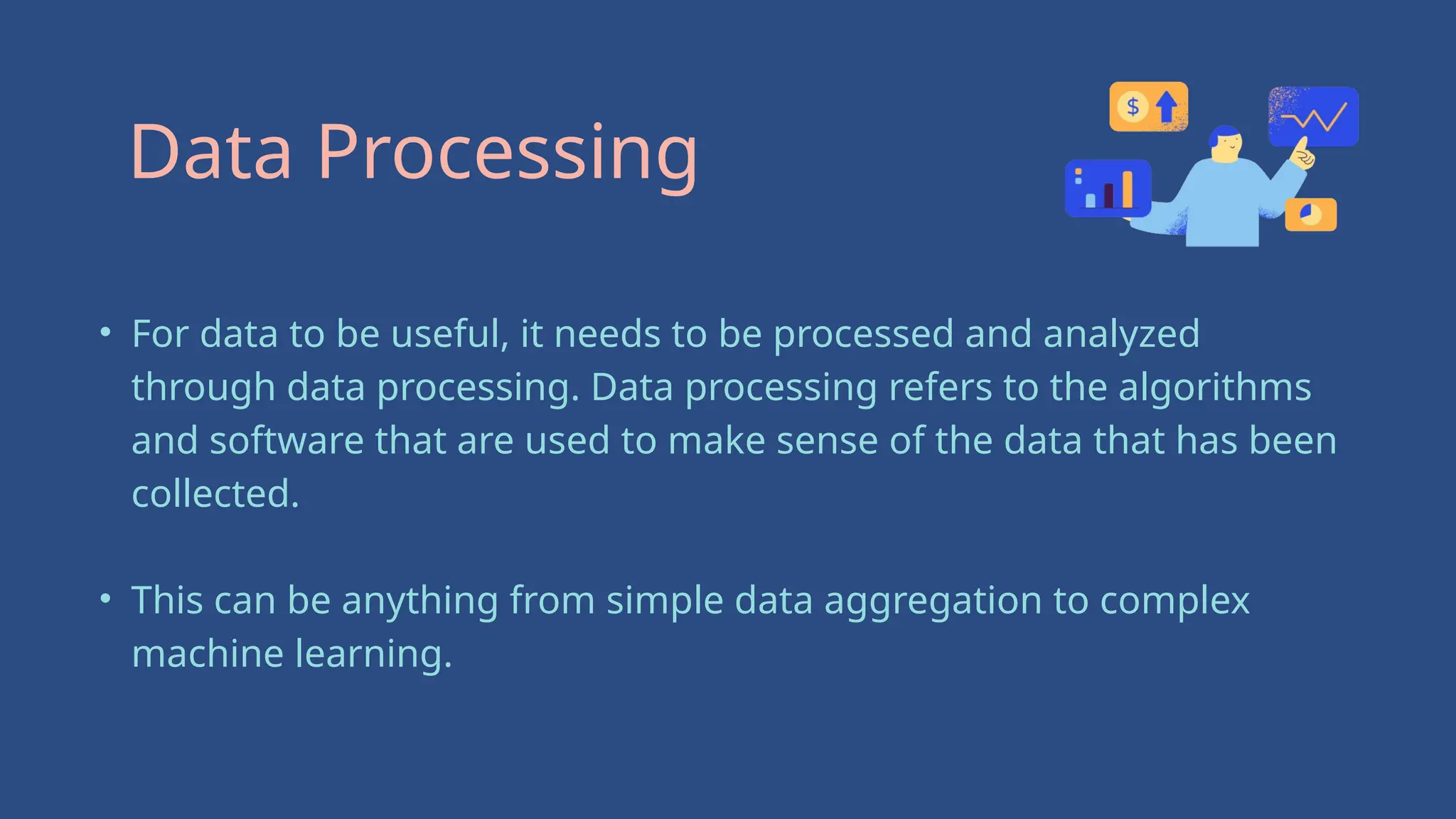 • For data to be useful, it needs to be processed and analyzed
through data processing. Data processing refers to the algorithms
and software that are used to make sense of the data that has been
collected.
• This can be anything from simple data aggregation to complex
machine learning.
Data Processing
 