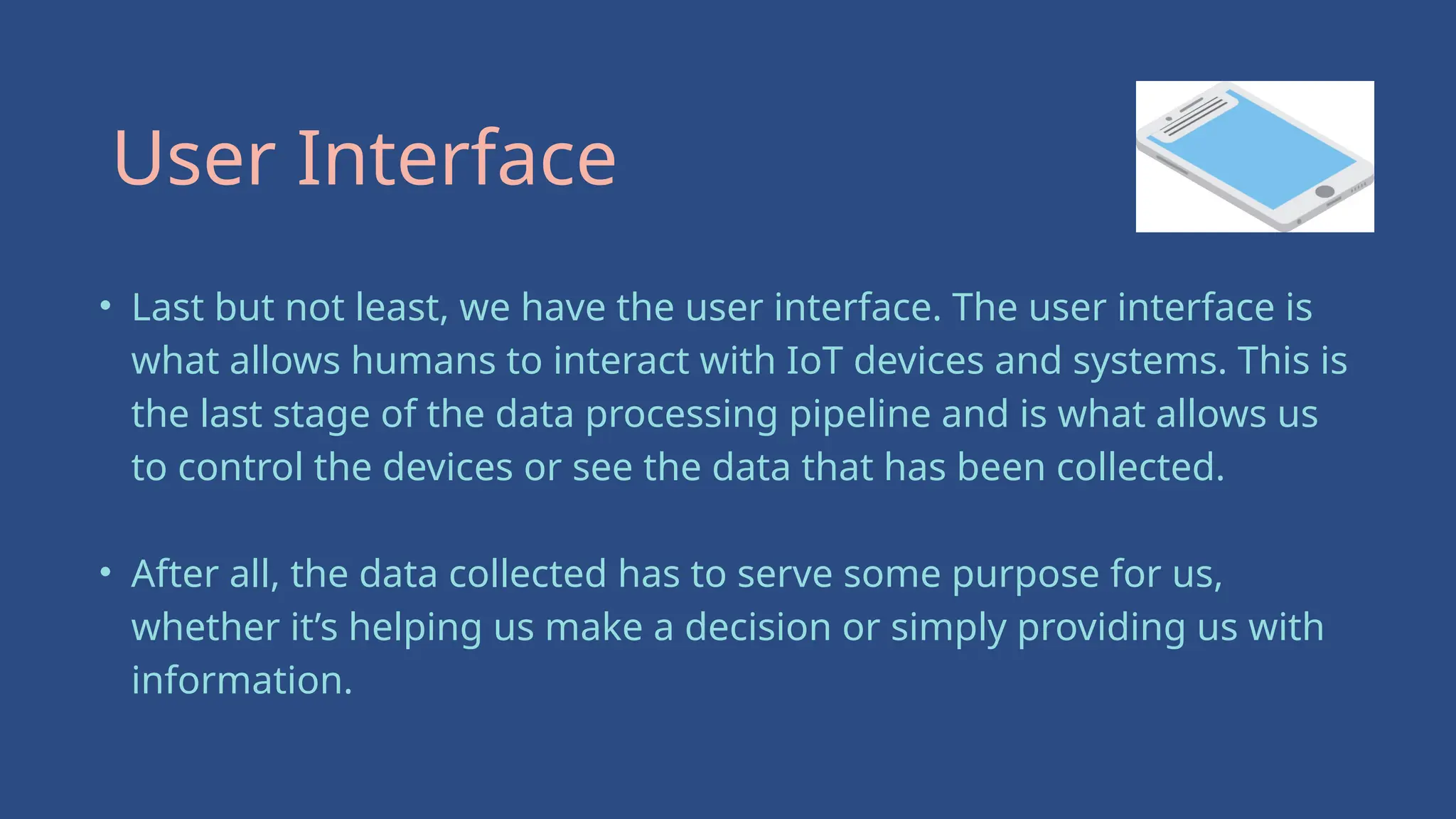 • Last but not least, we have the user interface. The user interface is
what allows humans to interact with IoT devices and systems. This is
the last stage of the data processing pipeline and is what allows us
to control the devices or see the data that has been collected.
• After all, the data collected has to serve some purpose for us,
whether it’s helping us make a decision or simply providing us with
information.
User Interface
 