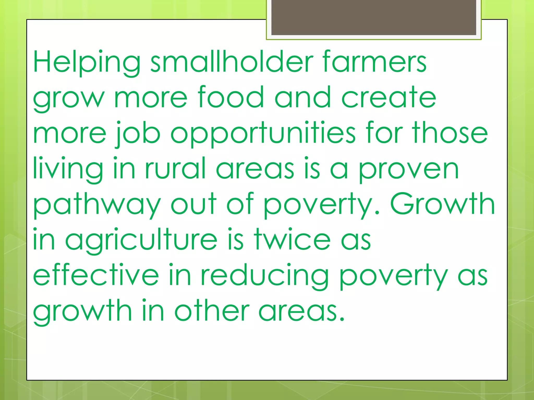 Helping smallholder farmers
grow more food and create
more job opportunities for those
living in rural areas is a proven
pathway out of poverty. Growth
in agriculture is twice as
effective in reducing poverty as
growth in other areas.