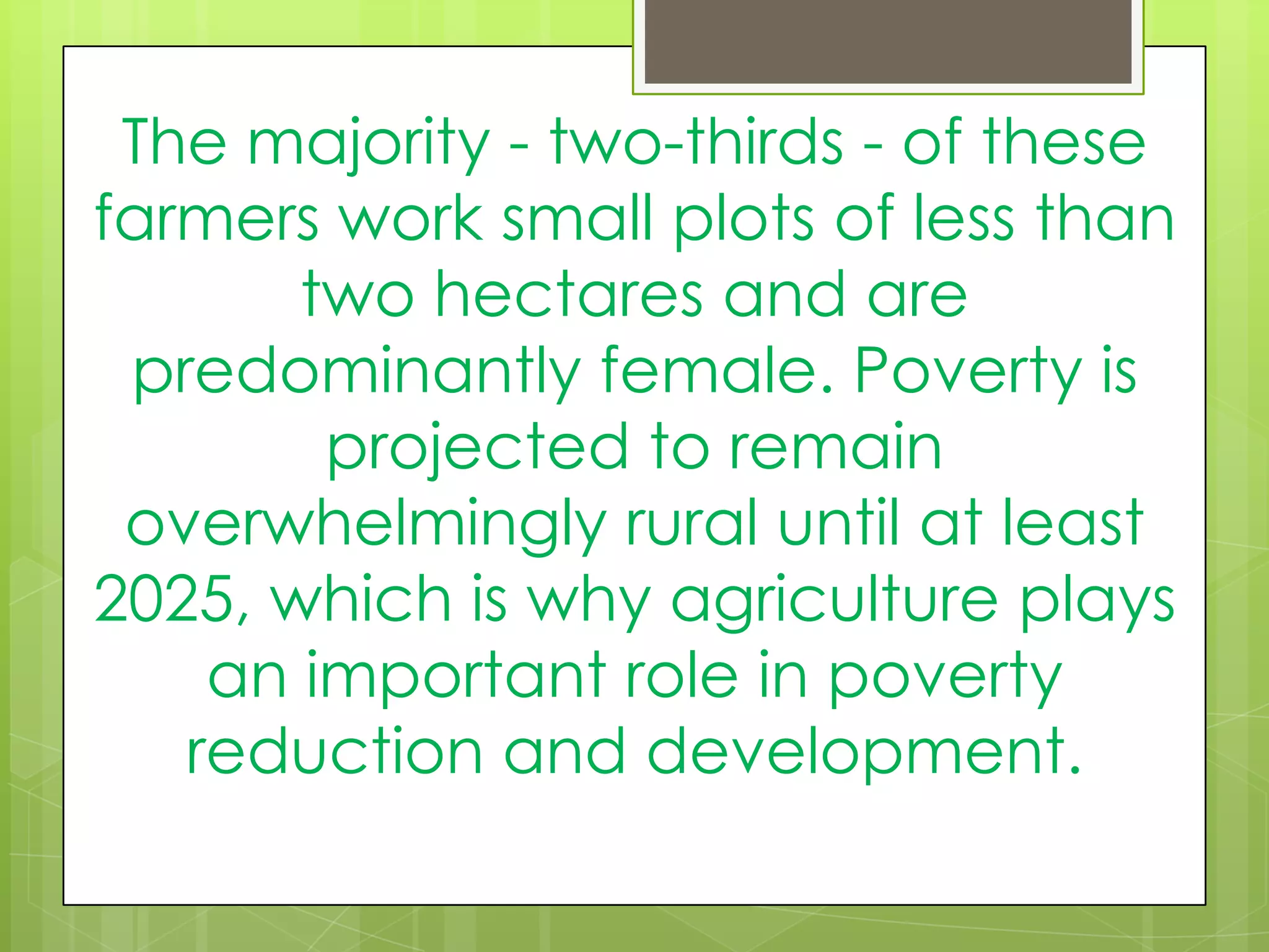 The majority - two-thirds - of these
farmers work small plots of less than
two hectares and are
predominantly female. Poverty is
projected to remain
overwhelmingly rural until at least
2025, which is why agriculture plays
an important role in poverty
reduction and development.