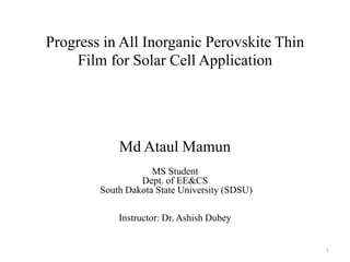 Progress in All Inorganic Perovskite Thin
Film for Solar Cell Application
Md Ataul Mamun
MS Student
Dept. of EE&CS
South Dakota State University (SDSU)
Instructor: Dr. Ashish Dubey
1
 