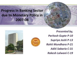 Progress in Banking Sector due to Monetary Policy in 2007-08 Presented by, ParitoshGupte P-10 Supriya Joshi P-13 RohitMundhara P-21 Aditi Sabaria C-31 RakeshLalwani C-19 