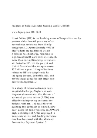 Progress in Cardiovascular Nursing Winter 200818
www.lejacq.com ID: 6611
Heart failure (HF) is the lead-ing cause of hospitalization for
persons older than 65 years and often
necessitates assistance from family
caregivers.1,2 Approximately 40% of
older adults are readmitted within
3 months postdischarge, resulting in
significant health care costs.2,3 Indeed,
more than one million hospitalizations
attributed to HF cost the patient and
United States health care system over
$27 billion a year.1 Hospitalizations
related to HF are complicated by
the aging process, comorbidities, and
psychosocial concerns that affect suc-
cessful management.2
In a study of patient outcomes post–
hospital discharge, Naylor and col-
leagues4 demonstrated that the use of
advanced practice nurses (APNs) was
effective in improving outcomes for
patients with HF. The feasibility of
adapting this approach is limited, how-
ever; costs for home visits by an APN are
high, a shortage of APNs employed in
home care exists, and funding for home
care has decreased with the Medicare
Prospective Payment System.5
 