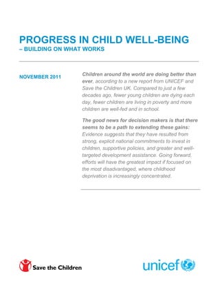 PROGRESS IN CHILD WELL-BEING
– BUILDING ON WHAT WORKS



                 Children around the world are doing better than
NOVEMBER 2011
                 ever, according to a new report from UNICEF and
                 Save the Children UK. Compared to just a few
                 decades ago, fewer young children are dying each
                 day, fewer children are living in poverty and more
                 children are well-fed and in school.

                 The good news for decision makers is that there
                 seems to be a path to extending these gains:
                 Evidence suggests that they have resulted from
                 strong, explicit national commitments to invest in
                 children, supportive policies, and greater and well-
                 targeted development assistance. Going forward,
                 efforts will have the greatest impact if focused on
                 the most disadvantaged, where childhood
                 deprivation is increasingly concentrated.
 