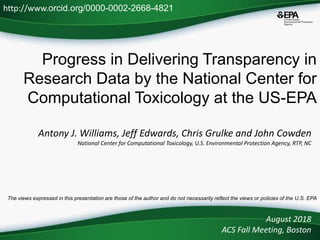Progress in Delivering Transparency in
Research Data by the National Center for
Computational Toxicology at the US-EPA
Antony J. Williams, Jeff Edwards, Chris Grulke and John Cowden
National Center for Computational Toxicology, U.S. Environmental Protection Agency, RTP, NC
August 2018
ACS Fall Meeting, Boston
http://www.orcid.org/0000-0002-2668-4821
The views expressed in this presentation are those of the author and do not necessarily reflect the views or policies of the U.S. EPA
 