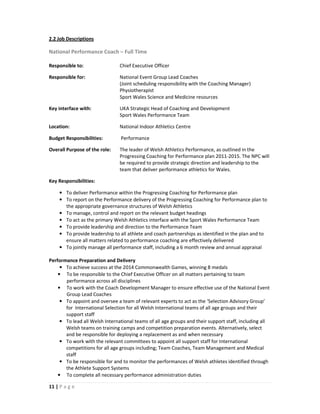 2.2 Job Descriptions

National Performance Coach – Full Time

Responsible to:                 Chief Executive Officer

Responsible for:                National Event Group Lead Coaches
                                (Joint scheduling responsibility with the Coaching Manager)
                                Physiotherapist
                                Sport Wales Science and Medicine resources

Key interface with:             UKA Strategic Head of Coaching and Development
                                Sport Wales Performance Team

Location:                       National Indoor Athletics Centre

Budget Responsibilities:        Performance

Overall Purpose of the role:    The leader of Welsh Athletics Performance, as outlined in the
                                Progressing Coaching for Performance plan 2011-2015. The NPC will
                                be required to provide strategic direction and leadership to the
                                team that deliver performance athletics for Wales.

Key Responsibilities:

    • To deliver Performance within the Progressing Coaching for Performance plan
    • To report on the Performance delivery of the Progressing Coaching for Performance plan to
      the appropriate governance structures of Welsh Athletics
    • To manage, control and report on the relevant budget headings
    • To act as the primary Welsh Athletics interface with the Sport Wales Performance Team
    • To provide leadership and direction to the Performance Team
    • To provide leadership to all athlete and coach partnerships as identified in the plan and to
      ensure all matters related to performance coaching are effectively delivered
    • To jointly manage all performance staff, including a 6 month review and annual appraisal

Performance Preparation and Delivery
     • To achieve success at the 2014 Commonwealth Games, winning 8 medals
    • To be responsible to the Chief Executive Officer on all matters pertaining to team
       performance across all disciplines
    • To work with the Coach Development Manager to ensure effective use of the National Event
       Group Lead Coaches
     • To appoint and oversee a team of relevant experts to act as the ‘Selection Advisory Group’
       for International Selection for all Welsh International teams of all age groups and their
       support staff
     • To lead all Welsh International teams of all age groups and their support staff, including all
       Welsh teams on training camps and competition preparation events. Alternatively, select
       and be responsible for deploying a replacement as and when necessary
     • To work with the relevant committees to appoint all support staff for International
       competitions for all age groups including; Team Coaches, Team Management and Medical
       staff
     • To be responsible for and to monitor the performances of Welsh athletes identified through
       the Athlete Support Systems
    • To complete all necessary performance administration duties

11 | P a g e
 