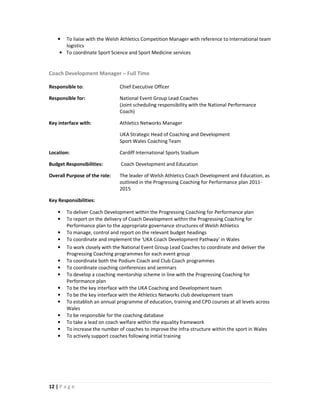 • To liaise with the Welsh Athletics Competition Manager with reference to International team
      logistics
    • To coordinate Sport Science and Sport Medicine services


Coach Development Manager – Full Time

Responsible to:                 Chief Executive Officer

Responsible for:                National Event Group Lead Coaches
                                (Joint scheduling responsibility with the National Performance
                                Coach)

Key interface with:             Athletics Networks Manager

                                UKA Strategic Head of Coaching and Development
                                Sport Wales Coaching Team

Location:                       Cardiff International Sports Stadium

Budget Responsibilities:        Coach Development and Education

Overall Purpose of the role:    The leader of Welsh Athletics Coach Development and Education, as
                                outlined in the Progressing Coaching for Performance plan 2011-
                                2015

Key Responsibilities:

    •   To deliver Coach Development within the Progressing Coaching for Performance plan
    •   To report on the delivery of Coach Development within the Progressing Coaching for
        Performance plan to the appropriate governance structures of Welsh Athletics
    •   To manage, control and report on the relevant budget headings
    •   To coordinate and implement the ‘UKA Coach Development Pathway’ in Wales
    •   To work closely with the National Event Group Lead Coaches to coordinate and deliver the
        Progressing Coaching programmes for each event group
    •   To coordinate both the Podium Coach and Club Coach programmes
    •   To coordinate coaching conferences and seminars
    •   To develop a coaching mentorship scheme in line with the Progressing Coaching for
        Performance plan
    •   To be the key interface with the UKA Coaching and Development team
    •   To be the key interface with the Athletics Networks club development team
    •   To establish an annual programme of education, training and CPD courses at all levels across
        Wales
    •   To be responsible for the coaching database
    •   To take a lead on coach welfare within the equality framework
    •   To increase the number of coaches to improve the infra-structure within the sport in Wales
    •   To actively support coaches following initial training




12 | P a g e
 