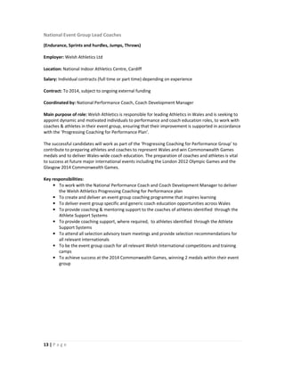 National Event Group Lead Coaches
(Endurance, Sprints and hurdles, Jumps, Throws)

Employer: Welsh Athletics Ltd

Location: National Indoor Athletics Centre, Cardiff

Salary: Individual contracts (full time or part time) depending on experience

Contract: To 2014, subject to ongoing external funding

Coordinated by: National Performance Coach, Coach Development Manager

Main purpose of role: Welsh Athletics is responsible for leading Athletics in Wales and is seeking to
appoint dynamic and motivated individuals to performance and coach education roles, to work with
coaches & athletes in their event group, ensuring that their improvement is supported in accordance
with the ‘Progressing Coaching for Performance Plan’.

The successful candidates will work as part of the ‘Progressing Coaching for Performance Group’ to
contribute to preparing athletes and coaches to represent Wales and win Commonwealth Games
medals and to deliver Wales-wide coach education. The preparation of coaches and athletes is vital
to success at future major international events including the London 2012 Olympic Games and the
Glasgow 2014 Commonwealth Games.

Key responsibilities:
     • To work with the National Performance Coach and Coach Development Manager to deliver
       the Welsh Athletics Progressing Coaching for Performance plan
     • To create and deliver an event group coaching programme that inspires learning
     • To deliver event group specific and generic coach education opportunities across Wales
     • To provide coaching & mentoring support to the coaches of athletes identified through the
       Athlete Support Systems
     • To provide coaching support, where required, to athletes identified through the Athlete
       Support Systems
     • To attend all selection advisory team meetings and provide selection recommendations for
       all relevant internationals
     • To be the event group coach for all relevant Welsh International competitions and training
       camps
     • To achieve success at the 2014 Commonwealth Games, winning 2 medals within their event
       group




13 | P a g e
 