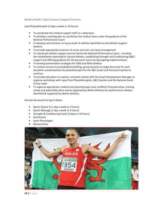 Medical Staff / Sport Science Support Services

Lead Physiotherapist [2 days a week or 16 hours]

    •   To coordinate the medical support staff on a daily basis
    •   To develop a working plan to coordinate the medical team under the guidance of the
        National Performance Coach
    •   To develop and maintain an Injury Audit of athletes identified via the Athlete Support
        Systems
    •   To provide appropriate provision of acute and over-use injury management
    •   To coordinate athlete support services led by the National Performance Coach, including
        the rehabilitation planning for injured athletes, establishing Strength and Conditioning (S&C)
        support and offering guidance for the personal coach during ongoing implementation
    •   To develop preventative strategies for CWG and WAA athletes
    •   To conduct annual musculoskeletal profiling, group sessions to target key areas for each
        discipline coordinated by the physiotherapist for the S&C Coach and Personal Coaches to
        continue
    •   To provide education to coaches, and work closely with the Coach Development Manager to
        organise workshops with input from Physiotherapists, S&C Coaches and the National Event
        Group Leads
    •   To organise appropriate medical and physiotherapy cover at Welsh Championships, training
        camps and potentially other events organised by Welsh Athletics for performance athletes
        identified & supported by Welsh Athletics

Services Accessed Via Sport Wales:

    •   Sports Doctor [½ a day a week or 4 hours]
    •   Sports Massage [1 day a week or 8 hours]
    •   Strength & Conditioning Coach [2 days or 16 hours]
    •   Nutritionist
    •   Sport Physiologist
    •   Biomechanist




14 | P a g e
 