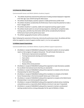 3.3 Criteria for Athlete Support

Commonwealth Games and Welsh Athletics Academy Support

    •    The athlete should have attained the performance funding standard displayed in Appendix
        A for their age / year of birth during the 2010 season
    •   The athlete should display a positive upward or stable performance profile trend
    •   The athlete should be considered by the Performance Team to have the potential to make a
        final in Glasgow 2014
    •   The athlete should be in a positive, stable and recognised coaching support system
    •   The athlete should submit an annual training programme; detailing the competition plan,
        training cycles, and other key information which will be considered by the National
        Performance Coach and the performance team
    •   The athlete’s geographical location will be considered

Note: Following the assessment of these key criteria by the performance team, the athlete will then
either be assigned to a level of support at either Level 1, 2 or 3 or not supported.

3.4 Athlete Support Expectations

Commonwealth Games and Welsh Athletics Academy Athlete Support Expectations

    •   All athletes in receipt of CWG/WAA funding will be required to submit a bi-annual update
        report on their progress throughout that period. This will include information on;
             o Performance improvements (competition)
             o Training improvements (testing and monitoring battery)
             o Injury status
             o Expenditure
             o Future planning
             o Review of the service provision
    •   All athletes in receipt of CWG/WAA funding will be expected to make themselves available
        for any Welsh International events that they are selected for
    •   All athletes in receipt of CWG/WAA funding will be expected to compete at the UK senior
        Championships for which they qualify
    •   All athletes in receipt of CWG/WAA funding will be mandatory to compete at the Welsh
        Senior Championships in the Commonwealth Games year in their event
    •   All athletes in receipt of CWG/WAA funding will be expected to compete at the Welsh Senior
        Championships in non-Commonwealth Games year
    •   All athletes in receipt of CWG/WAA funding will be expected to attend various marketing
        and publicity events as required by Welsh Athletics (minimum 2 per year if requested)
    •   All athletes in receipt of CWG/WAA funding will be required to maintain a professional
        working standard and be a strong ambassador for the sport of Athletics in Wales




17 | P a g e
 