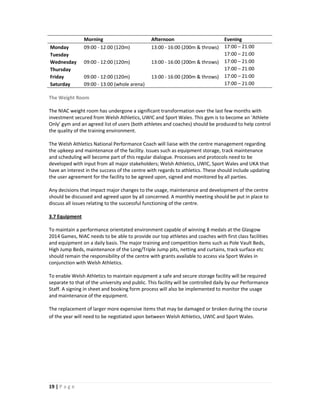 Morning                         Afternoon                          Evening
Monday          09:00 - 12:00 (120m)            13:00 - 16:00 (200m & throws)      17:00 – 21:00
Tuesday                                                                            17:00 – 21:00
Wednesday       09:00 - 12:00 (120m)            13:00 - 16:00 (200m & throws)      17:00 – 21:00
Thursday                                                                           17:00 – 21:00
Friday          09:00 - 12:00 (120m)            13:00 - 16:00 (200m & throws)      17:00 – 21:00
Saturday        09:00 - 13:00 (whole arena)                                        17:00 – 21:00

The Weight Room

The NIAC weight room has undergone a significant transformation over the last few months with
investment secured from Welsh Athletics, UWIC and Sport Wales. This gym is to become an ‘Athlete
Only’ gym and an agreed list of users (both athletes and coaches) should be produced to help control
the quality of the training environment.

The Welsh Athletics National Performance Coach will liaise with the centre management regarding
the upkeep and maintenance of the facility. Issues such as equipment storage, track maintenance
and scheduling will become part of this regular dialogue. Processes and protocols need to be
developed with input from all major stakeholders; Welsh Athletics, UWIC, Sport Wales and UKA that
have an interest in the success of the centre with regards to athletics. These should include updating
the user agreement for the facility to be agreed upon, signed and monitored by all parties.

Any decisions that impact major changes to the usage, maintenance and development of the centre
should be discussed and agreed upon by all concerned. A monthly meeting should be put in place to
discuss all issues relating to the successful functioning of the centre.

3.7 Equipment

To maintain a performance orientated environment capable of winning 8 medals at the Glasgow
2014 Games, NIAC needs to be able to provide our top athletes and coaches with first class facilities
and equipment on a daily basis. The major training and competition items such as Pole Vault Beds,
High Jump Beds, maintenance of the Long/Triple Jump pits, netting and curtains, track surface etc
should remain the responsibility of the centre with grants available to access via Sport Wales in
conjunction with Welsh Athletics.

To enable Welsh Athletics to maintain equipment a safe and secure storage facility will be required
separate to that of the university and public. This facility will be controlled daily by our Performance
Staff. A signing in sheet and booking form process will also be implemented to monitor the usage
and maintenance of the equipment.

The replacement of larger more expensive items that may be damaged or broken during the course
of the year will need to be negotiated upon between Welsh Athletics, UWIC and Sport Wales.




19 | P a g e
 