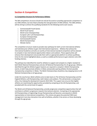 Section 4: Competition
4.1 Competition Structure for Performance Athletes

The WA competitions structure should not only be focussed on providing appropriate competition to
our CWG athletes, but also help to develop the next generation of CWG athletes. The CWG athletes
will be aiming to achieve the qualifying standards for the following events each season;

    o   Commonwealth Youth Games
    o   World Youth Games
    o   World Junior Championships
    o   European u20 / u23 Championships
    o   European Championships
    o   Commonwealth Games
    o   World Championships
    o   Olympic Games

The competition structure needs to provide clear pathways for both current international athletes
and talented junior athletes to gain vital International experience. Athletes that achieve the
International Guidelines and who are worthy of International standard competition will be selected
to compete in two international opportunities indoors and outdoors. These opportunities will
enhance their development and provide them with an appropriate platform to achieve qualifying
times for the events highlighted above, as well as credible performances to gain selection onto UKA
funding schemes.

The pathway has indentified the need for athletes to support and compete to a higher standard at
both Welsh National Championships and also UK National Championships for all age groups. Athletes
identified through the Athlete Support Systems are required to compete in Welsh Championship
events, to both help promote athletics in Wales and provide aspiring athletes the best possible
championship competition in Wales. The Welsh Championships should be a key stepping stone to UK
National championships at all age groups.

Under the new format, Welsh athletics aims to take teams to The UK Senior Championships and the
England Athletics u20 Championships, both indoors and outdoors. This will promote a strong team
ethos, thus helping the development towards 2014 CWG. This support also ensures that eligible
athletes are maximising the opportunities provided by competing at the UK Championships, and
provided with the correct level of support.

The Welsh and UK National Championships, provide progressive competitive opportunities that will
contribute to athlete’s progression towards International selection. Competing at the appropriate
UK Championships or England Age Group Championships will become a prerequisite to Welsh
representation at International competitions. This scheme also gives the potential CWG team
management more key interaction time with all athletes, whether it be seniors or those developing
through the age groups.




20 | P a g e
 