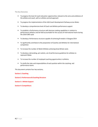 The Key Outcomes

   •   To progress the level of coach education opportunities relevant to the aims and ambitions of
       the athlete and coach, with an athlete-centred approach

   •   To progress the implementation of the UKA Coach Development Pathway across Wales

   •   To develop a comprehensive level of Coach and Athlete performance support

   •   To establish a Performance structure with decision making capabilities in relation to
       performance athletics and be held accountable for the success of international teams during
       the 2014 CWG cycle

   •   To develop a Performance structure capable of achieving 8 medals in Glasgow 2014

   •   To significantly contribute to the preparation of Coaches and Athletes for international
       competition

   •   To increase the number of Welsh Athletes achieving Great Britain vests

   •   To develop a demanding, yet realistic, set of performance guidelines for athletes to
       represent Wales

   •   To increase the number of employed coaching opportunities in athletics

   •   To clarify the roles and responsibilities of each position within the coaching and
       performance teams

This document contains four key sections;

Section 1: Coaching

Section 2: Performance & Coaching Structure

Section 3: Athlete Support

Section 4: Competitions




4|Page
 