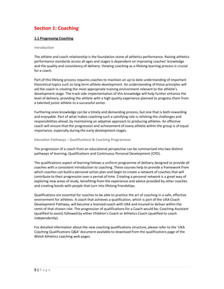 Section 1: Coaching
1.1 Progressing Coaching

Introduction

The athlete and coach relationship is the foundation stone of athletics performance. Raising athletics
performance standards across all ages and stages is dependent on improving coaches’ knowledge
and the quality and consistency of delivery. Viewing coaching as a lifelong learning process is crucial
for a coach.

Part of this lifelong process requires coaches to maintain an up to date understanding of important
theoretical topics such as long term athlete development. An understanding of these principles will
aid the coach in creating the most appropriate training environment relevant to the athlete’s
development stage. The track side implementation of this knowledge will help further enhance the
level of delivery, providing the athlete with a high quality experience planned to progress them from
a talented junior athlete to a successful senior.

Furthering ones knowledge can be a timely and demanding process, but one that is both rewarding
and enjoyable. Part of what makes coaching such a satisfying role is relishing the challenges and
responsibilities ahead, by maintaining an adaptive approach to producing athletes. An effective
coach will ensure that the progression and achievement of every athlete within the group is of equal
importance, especially during the early development stages.

Education Pathways – Qualifications & Coaching Programmes

The progression of a coach from an educational perspective can be summarised into two distinct
pathways of learning; Qualifications and Continuous Personal Development (CPD).

The qualifications aspect of learning follows a uniform programme of delivery designed to provide all
coaches with a consistent introduction to coaching. These courses help to provide a framework from
which coaches can build a personal action plan and begin to create a network of coaches that will
contribute to their progression over a period of time. Creating a personal network is a great way of
exploring new areas of study, benefiting from the experience and advice provided by other coaches
and creating bonds with people that turn into lifelong friendships.

Qualifications are essential for coaches to be able to practice the art of coaching in a safe, effective
environment for athletes. A coach that achieves a qualification, which is part of the UKA Coach
Development Pathway, will become a licensed coach with UKA and insured to deliver within the
remit of that chosen role. The progression of qualifications for a Coach would be; Coaching Assistant
(qualified to assist) followed by either Children’s Coach or Athletics Coach (qualified to coach
independently).

For detailed information about the new coaching qualifications structure, please refer to the ‘UKA
Coaching Qualifications Q&A’ document available to download from the qualifications page of the
Welsh Athletics coaching web pages.




5|Page
 