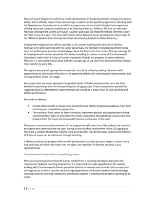 The Club Coach Programme will focus on the development of fundamental skills and general athletic
ability, which athletes require from an early age, as well as event specific progressions. Working with
the Development team we aim to establish a progressive and successful introduction programme
utilising resources currently available such as Elevating Athletics, Athletics 365 and our very own
Athletics Development Centre curriculum. Coaches and clubs can implement these schemes locally
over the course of a year. [For more information about Club and Junior Development please refer to
the ‘Athletics Network Club Development Plan’ document published by Welsh Athletics.]

Development opportunities will be available to all coaches working with all levels of athlete;
however even when working with the junior age groups, the concept of developing athlete’s long
term for performance purposes should always be at the forefront of our vision. The key message for
all developmental coaches should be that Wales is seeking to create a nation of ‘Commonwealth
Champions’ rather than a nation of ‘junior champions’ that do not progress to senior athletics.
Athletics is a late specialisation sport with the average age of top level international finalists being in
their mid 20’s to early 30’s.

Throughout every level, appropriate competition should be utilised providing the coach with
opportunities to continually refine the art of preparing athletes for International representation and
moving athletes to the next stage.

Every year there are major domestic competitions both in Wales and across the UK in the form
Welsh Championships and UK Championships for all age groups. These competitions provide the
stepping stones to international representation and should be a major focus of club coaching and
athlete performance.

Key areas to address;

    •   Provide athletes with a relevant and comprehensive athlete progression pathway from both
        a training and competition perspective
    •   The transition from Junior to Senior athletics; Implement gradual and appropriate training
        and competition plans to help athletes remain competitive through these crucial years and
        prepare them for future Commonwealth Games and success in the sport

The junior to senior transition element of the programme will, over time, help address the common
perception that athletes leave the sport during or prior to their involvement in the u20 age group.
There are a number of potential reasons cited as to why this may be the case; however the majority
of drop out issues can be addressed through coaching.

If athletes continue to progress their level of performance, achieve personal targets, remain injury
free and enjoy the time they invest into the sport, the retention of athletes becomes a less
significant task.

Commonwealth Games Podium Coach Programme

The task of winning Commonwealth Games medals from a coaching standpoint has led to the
creation of a targeted coaching programme. It is important to create opportunities for coaches
working with Commonwealth Games potential athletes to network and provide both an open and
sharing culture, in which coaches can exchange experiences and further develop their knowledge.
Creating a positive working relationship with fellow coaches is important to progress coaching at all
levels.



7|Page
 