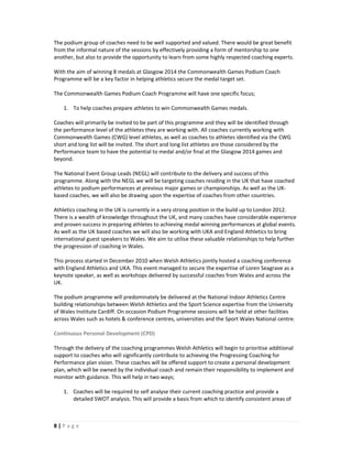 The podium group of coaches need to be well supported and valued. There would be great benefit
from the informal nature of the sessions by effectively providing a form of mentorship to one
another, but also to provide the opportunity to learn from some highly respected coaching experts.

With the aim of winning 8 medals at Glasgow 2014 the Commonwealth Games Podium Coach
Programme will be a key factor in helping athletics secure the medal target set.

The Commonwealth Games Podium Coach Programme will have one specific focus;

    1. To help coaches prepare athletes to win Commonwealth Games medals.

Coaches will primarily be invited to be part of this programme and they will be identified through
the performance level of the athletes they are working with. All coaches currently working with
Commonwealth Games (CWG) level athletes, as well as coaches to athletes identified via the CWG
short and long list will be invited. The short and long list athletes are those considered by the
Performance team to have the potential to medal and/or final at the Glasgow 2014 games and
beyond.

The National Event Group Leads (NEGL) will contribute to the delivery and success of this
programme. Along with the NEGL we will be targeting coaches residing in the UK that have coached
athletes to podium performances at previous major games or championships. As well as the UK-
based coaches, we will also be drawing upon the expertise of coaches from other countries.

Athletics coaching in the UK is currently in a very strong position in the build up to London 2012.
There is a wealth of knowledge throughout the UK, and many coaches have considerable experience
and proven success in preparing athletes to achieving medal winning performances at global events.
As well as the UK based coaches we will also be working with UKA and England Athletics to bring
international guest speakers to Wales. We aim to utilise these valuable relationships to help further
the progression of coaching in Wales.

This process started in December 2010 when Welsh Athletics jointly hosted a coaching conference
with England Athletics and UKA. This event managed to secure the expertise of Loren Seagrave as a
keynote speaker, as well as workshops delivered by successful coaches from Wales and across the
UK.

The podium programme will predominately be delivered at the National Indoor Athletics Centre
building relationships between Welsh Athletics and the Sport Science expertise from the University
of Wales Institute Cardiff. On occasion Podium Programme sessions will be held at other facilities
across Wales such as hotels & conference centres, universities and the Sport Wales National centre.

Continuous Personal Development (CPD)

Through the delivery of the coaching programmes Welsh Athletics will begin to prioritise additional
support to coaches who will significantly contribute to achieving the Progressing Coaching for
Performance plan vision. These coaches will be offered support to create a personal development
plan, which will be owned by the individual coach and remain their responsibility to implement and
monitor with guidance. This will help in two ways;

    1. Coaches will be required to self analyse their current coaching practice and provide a
       detailed SWOT analysis. This will provide a basis from which to identify consistent areas of



8|Page
 