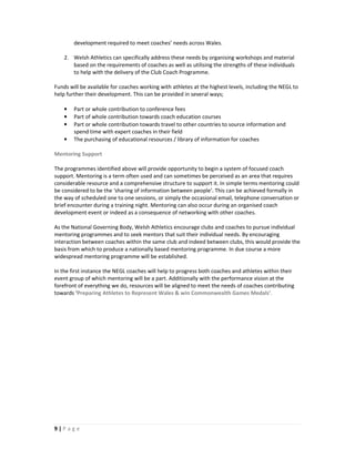 development required to meet coaches’ needs across Wales.

    2. Welsh Athletics can specifically address these needs by organising workshops and material
       based on the requirements of coaches as well as utilising the strengths of these individuals
       to help with the delivery of the Club Coach Programme.

Funds will be available for coaches working with athletes at the highest levels, including the NEGL to
help further their development. This can be provided in several ways;

    •   Part or whole contribution to conference fees
    •   Part of whole contribution towards coach education courses
    •   Part or whole contribution towards travel to other countries to source information and
        spend time with expert coaches in their field
    •   The purchasing of educational resources / library of information for coaches

Mentoring Support

The programmes identified above will provide opportunity to begin a system of focused coach
support. Mentoring is a term often used and can sometimes be perceived as an area that requires
considerable resource and a comprehensive structure to support it. In simple terms mentoring could
be considered to be the ‘sharing of information between people’. This can be achieved formally in
the way of scheduled one to one sessions, or simply the occasional email, telephone conversation or
brief encounter during a training night. Mentoring can also occur during an organised coach
development event or indeed as a consequence of networking with other coaches.

As the National Governing Body, Welsh Athletics encourage clubs and coaches to pursue individual
mentoring programmes and to seek mentors that suit their individual needs. By encouraging
interaction between coaches within the same club and indeed between clubs, this would provide the
basis from which to produce a nationally based mentoring programme. In due course a more
widespread mentoring programme will be established.

In the first instance the NEGL coaches will help to progress both coaches and athletes within their
event group of which mentoring will be a part. Additionally with the performance vision at the
forefront of everything we do, resources will be aligned to meet the needs of coaches contributing
towards ‘Preparing Athletes to Represent Wales & win Commonwealth Games Medals’.




9|Page
 