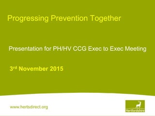 www.hertsdirect.org
Progressing Prevention Together
3rd November 2015
Presentation for PH/HV CCG Exec to Exec Meeting
 