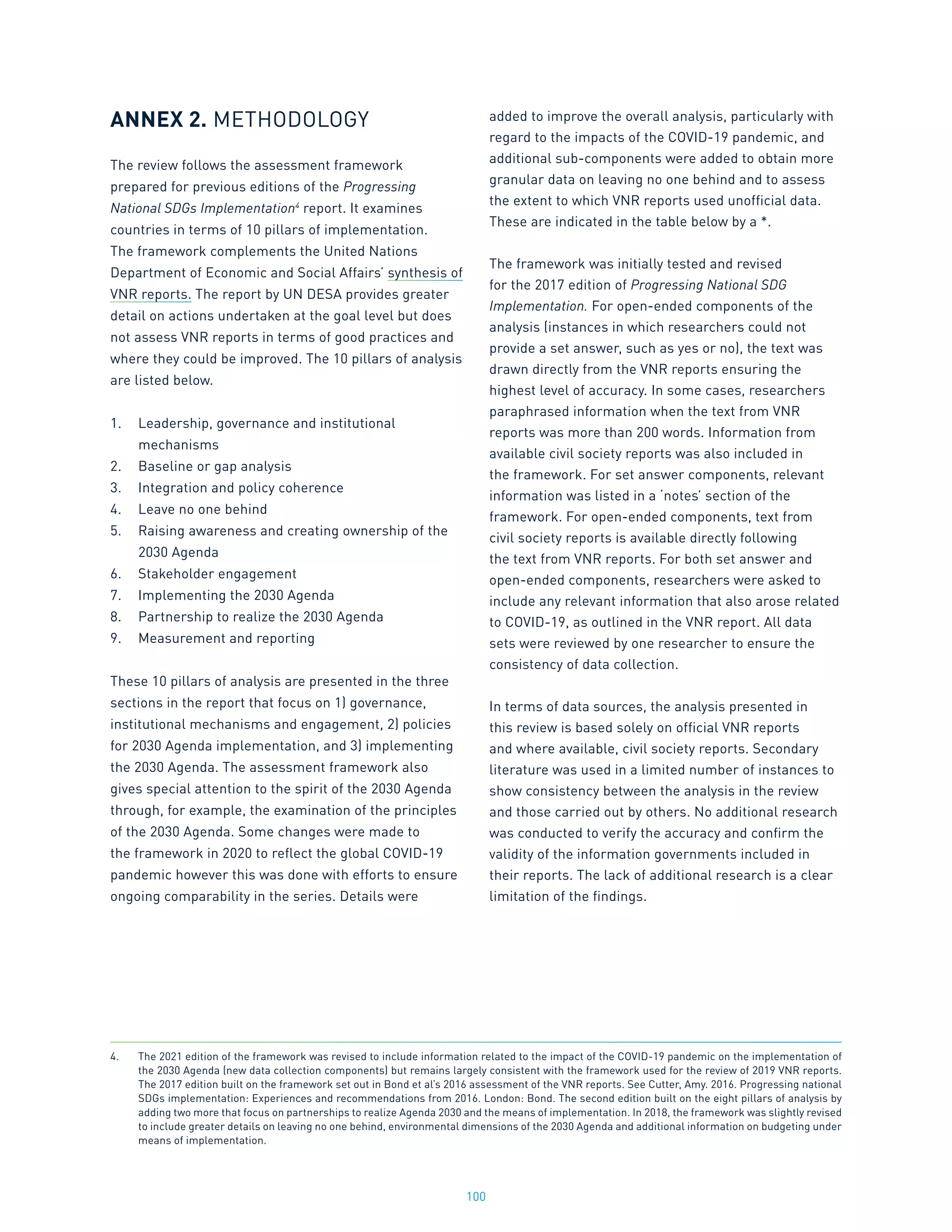 100
ANNEX 2. METHODOLOGY
The review follows the assessment framework
prepared for previous editions of the Progressing
National SDGs Implementation4
report. It examines
countries in terms of 10 pillars of implementation.
The framework complements the United Nations
Department of Economic and Social Affairs’ synthesis of
VNR reports. The report by UN DESA provides greater
detail on actions undertaken at the goal level but does
not assess VNR reports in terms of good practices and
where they could be improved. The 10 pillars of analysis
are listed below.
1.	 Leadership, governance and institutional
mechanisms
2.	 Baseline or gap analysis
3.	 Integration and policy coherence
4.	 Leave no one behind
5.	 Raising awareness and creating ownership of the
2030 Agenda
6.	 Stakeholder engagement
7.	 Implementing the 2030 Agenda
8.	 Partnership to realize the 2030 Agenda
9.	 Measurement and reporting
These 10 pillars of analysis are presented in the three
sections in the report that focus on 1) governance,
institutional mechanisms and engagement, 2) policies
for 2030 Agenda implementation, and 3) implementing
the 2030 Agenda. The assessment framework also
gives special attention to the spirit of the 2030 Agenda
through, for example, the examination of the principles
of the 2030 Agenda. Some changes were made to
the framework in 2020 to reflect the global COVID-19
pandemic however this was done with efforts to ensure
ongoing comparability in the series. Details were
added to improve the overall analysis, particularly with
regard to the impacts of the COVID-19 pandemic, and
additional sub-components were added to obtain more
granular data on leaving no one behind and to assess
the extent to which VNR reports used unofficial data.
These are indicated in the table below by a *.
The framework was initially tested and revised
for the 2017 edition of Progressing National SDG
Implementation. For open-ended components of the
analysis (instances in which researchers could not
provide a set answer, such as yes or no), the text was
drawn directly from the VNR reports ensuring the
highest level of accuracy. In some cases, researchers
paraphrased information when the text from VNR
reports was more than 200 words. Information from
available civil society reports was also included in
the framework. For set answer components, relevant
information was listed in a ‘notes’ section of the
framework. For open-ended components, text from
civil society reports is available directly following
the text from VNR reports. For both set answer and
open-ended components, researchers were asked to
include any relevant information that also arose related
to COVID-19, as outlined in the VNR report. All data
sets were reviewed by one researcher to ensure the
consistency of data collection.
In terms of data sources, the analysis presented in
this review is based solely on official VNR reports
and where available, civil society reports. Secondary
literature was used in a limited number of instances to
show consistency between the analysis in the review
and those carried out by others. No additional research
was conducted to verify the accuracy and confirm the
validity of the information governments included in
their reports. The lack of additional research is a clear
limitation of the findings.
4.	 The 2021 edition of the framework was revised to include information related to the impact of the COVID-19 pandemic on the implementation of
the 2030 Agenda (new data collection components) but remains largely consistent with the framework used for the review of 2019 VNR reports.
The 2017 edition built on the framework set out in Bond et al’s 2016 assessment of the VNR reports. See Cutter, Amy. 2016. Progressing national
SDGs implementation: Experiences and recommendations from 2016. London: Bond. The second edition built on the eight pillars of analysis by
adding two more that focus on partnerships to realize Agenda 2030 and the means of implementation. In 2018, the framework was slightly revised
to include greater details on leaving no one behind, environmental dimensions of the 2030 Agenda and additional information on budgeting under
means of implementation.
 