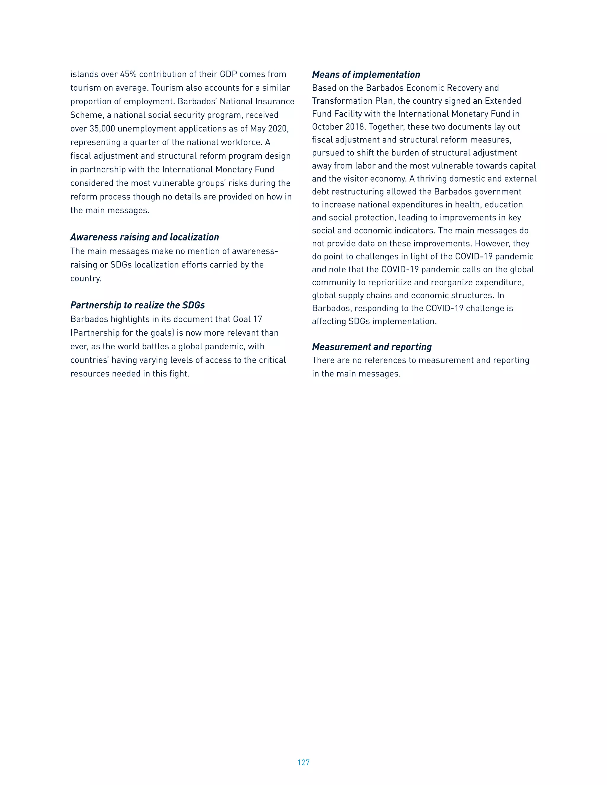 127
islands over 45% contribution of their GDP comes from
tourism on average. Tourism also accounts for a similar
proportion of employment. Barbados’ National Insurance
Scheme, a national social security program, received
over 35,000 unemployment applications as of May 2020,
representing a quarter of the national workforce. A
fiscal adjustment and structural reform program design
in partnership with the International Monetary Fund
considered the most vulnerable groups’ risks during the
reform process though no details are provided on how in
the main messages.
Awareness raising and localization
The main messages make no mention of awareness-
raising or SDGs localization efforts carried by the
country.
Partnership to realize the SDGs
Barbados highlights in its document that Goal 17
(Partnership for the goals) is now more relevant than
ever, as the world battles a global pandemic, with
countries’ having varying levels of access to the critical
resources needed in this fight.
Means of implementation
Based on the Barbados Economic Recovery and
Transformation Plan, the country signed an Extended
Fund Facility with the International Monetary Fund in
October 2018. Together, these two documents lay out
fiscal adjustment and structural reform measures,
pursued to shift the burden of structural adjustment
away from labor and the most vulnerable towards capital
and the visitor economy. A thriving domestic and external
debt restructuring allowed the Barbados government
to increase national expenditures in health, education
and social protection, leading to improvements in key
social and economic indicators. The main messages do
not provide data on these improvements. However, they
do point to challenges in light of the COVID-19 pandemic
and note that the COVID-19 pandemic calls on the global
community to reprioritize and reorganize expenditure,
global supply chains and economic structures. In
Barbados, responding to the COVID-19 challenge is
affecting SDGs implementation.
Measurement and reporting
There are no references to measurement and reporting
in the main messages.
 