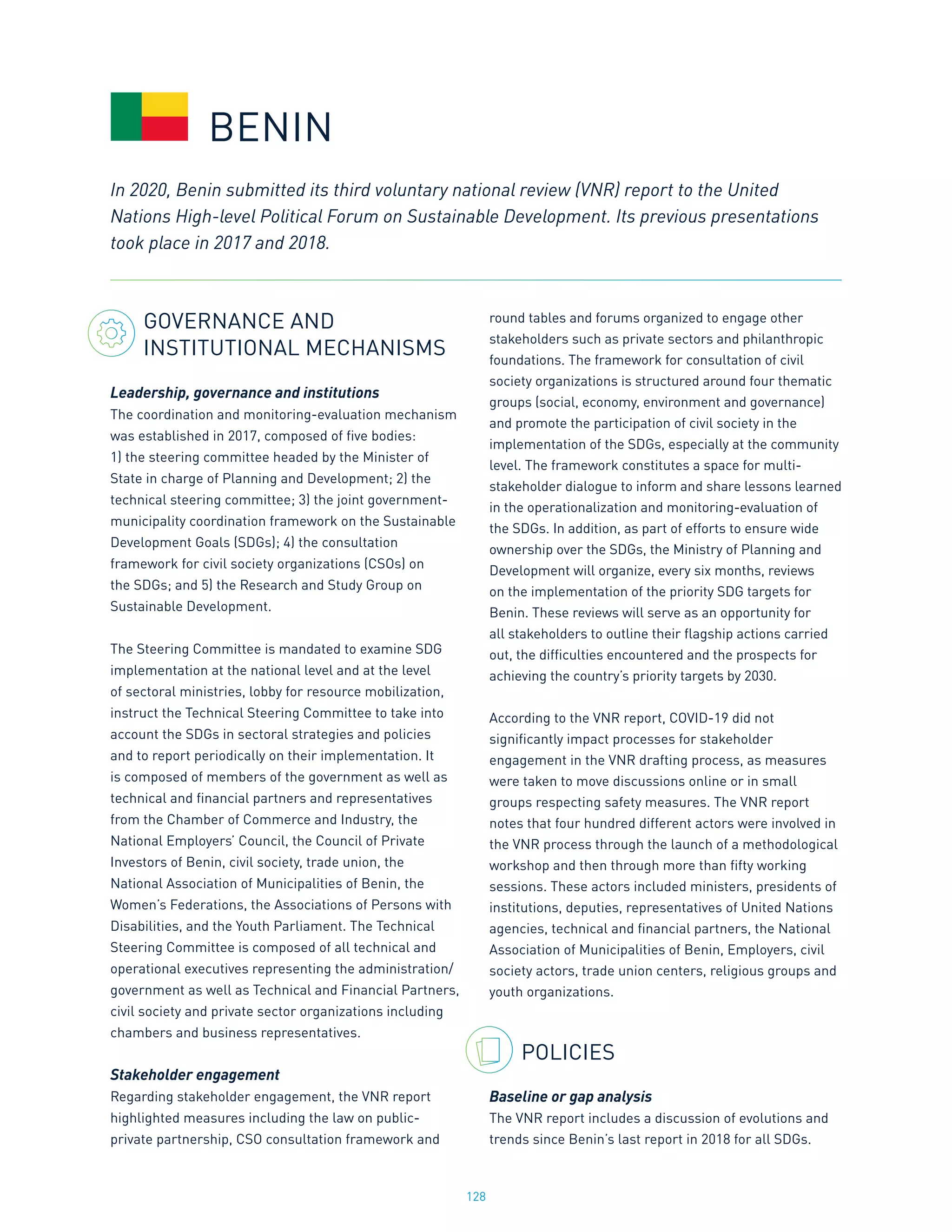 128
GOVERNANCE AND
INSTITUTIONAL MECHANISMS
Leadership, governance and institutions
The coordination and monitoring-evaluation mechanism
was established in 2017, composed of five bodies:
1) the steering committee headed by the Minister of
State in charge of Planning and Development; 2) the
technical steering committee; 3) the joint government-
municipality coordination framework on the Sustainable
Development Goals (SDGs); 4) the consultation
framework for civil society organizations (CSOs) on
the SDGs; and 5) the Research and Study Group on
Sustainable Development.
The Steering Committee is mandated to examine SDG
implementation at the national level and at the level
of sectoral ministries, lobby for resource mobilization,
instruct the Technical Steering Committee to take into
account the SDGs in sectoral strategies and policies
and to report periodically on their implementation. It
is composed of members of the government as well as
technical and financial partners and representatives
from the Chamber of Commerce and Industry, the
National Employers’ Council, the Council of Private
Investors of Benin, civil society, trade union, the
National Association of Municipalities of Benin, the
Women’s Federations, the Associations of Persons with
Disabilities, and the Youth Parliament. The Technical
Steering Committee is composed of all technical and
operational executives representing the administration/
government as well as Technical and Financial Partners,
civil society and private sector organizations including
chambers and business representatives.
Stakeholder engagement
Regarding stakeholder engagement, the VNR report
highlighted measures including the law on public-
private partnership, CSO consultation framework and
round tables and forums organized to engage other
stakeholders such as private sectors and philanthropic
foundations. The framework for consultation of civil
society organizations is structured around four thematic
groups (social, economy, environment and governance)
and promote the participation of civil society in the
implementation of the SDGs, especially at the community
level. The framework constitutes a space for multi-
stakeholder dialogue to inform and share lessons learned
in the operationalization and monitoring-evaluation of
the SDGs. In addition, as part of efforts to ensure wide
ownership over the SDGs, the Ministry of Planning and
Development will organize, every six months, reviews
on the implementation of the priority SDG targets for
Benin. These reviews will serve as an opportunity for
all stakeholders to outline their flagship actions carried
out, the difficulties encountered and the prospects for
achieving the country’s priority targets by 2030.
According to the VNR report, COVID-19 did not
significantly impact processes for stakeholder
engagement in the VNR drafting process, as measures
were taken to move discussions online or in small
groups respecting safety measures. The VNR report
notes that four hundred different actors were involved in
the VNR process through the launch of a methodological
workshop and then through more than fifty working
sessions. These actors included ministers, presidents of
institutions, deputies, representatives of United Nations
agencies, technical and financial partners, the National
Association of Municipalities of Benin, Employers, civil
society actors, trade union centers, religious groups and
youth organizations.
POLICIES
Baseline or gap analysis
The VNR report includes a discussion of evolutions and
trends since Benin’s last report in 2018 for all SDGs.
BENIN
In 2020, Benin submitted its third voluntary national review (VNR) report to the United
Nations High-level Political Forum on Sustainable Development. Its previous presentations
took place in 2017 and 2018.
 